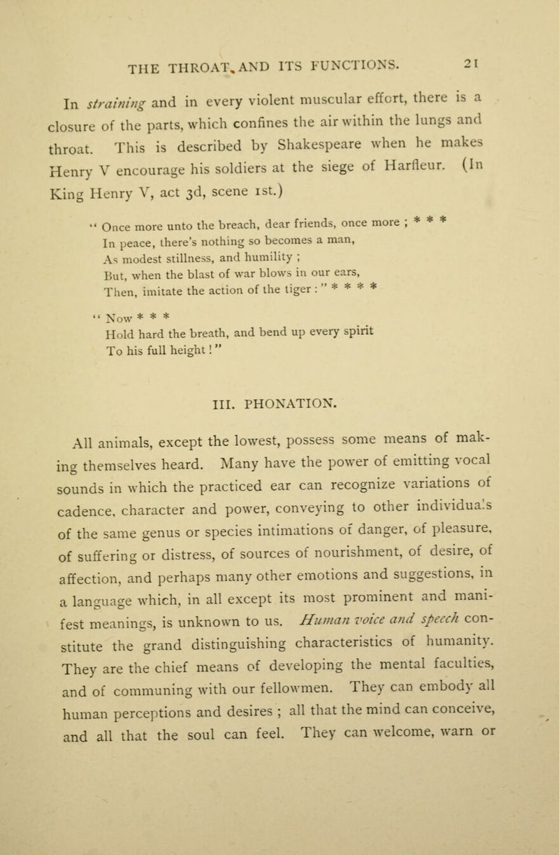 In straining and in every violent muscular effort, there is a closure of the parts, which confines the air within the lungs and throat. This is described by Shakespeare when he makes Henry V encourage his soldiers at the siege of Harfleur. (In King Henry V, act 3d, scene ist.)  Once more unto the breach, dear friends, once more ; * * * In peace, there's nothing so becomes a man, As modest stillness, and humility ; But, when the blast of war blows in our ears, Then, imitate the action of the tiger ;****  Now * * * Hold hard the breath, and bend up every spirit To his full height!  III. PRONATION. All animals, except the lowest, possess some means of mak- ing themselves heard. Many have the power of emitting vocal sounds in which the practiced ear can recognize variations of cadence, character and power, conveying to other individuals of the same genus or species intimations of danger, of pleasure, of suffering or distress, of sources of nourishment, of desire, of affection, and perhaps many other emotions and suggestions, in a language which, in all except its most prominent and mani- fest meanings, is unknown to us. Human voice and speech con- stitute the grand distinguishing characteristics of humanity. They are the chief means of developing the mental faculties, and of communing with our fellowmen. They can embody all human perceptions and desires ; all that the mind can conceive, and all that the soul can feel. They can welcome, warn or