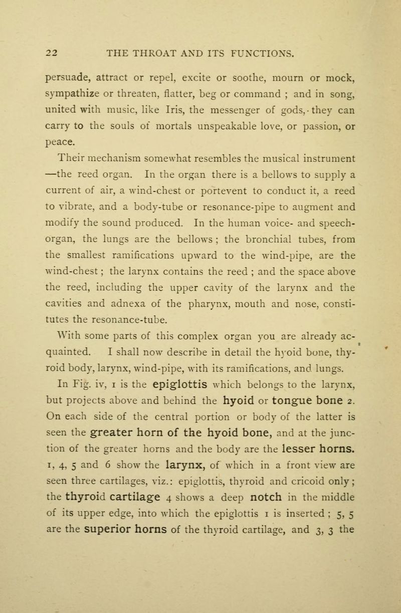 persuade, attract or repel, excite or soothe, mourn or mock, sympathize or threaten, flatter, beg or command ; and in song, united with music, like Iris, the messenger of gods,-they can carry to the souls of mortals unspeakable love, or passion, or peace. Their mechanism somewhat resembles the musical instrument —the reed organ. In the organ there is a bellows to supply a current of air, a wind-chest or portevent to conduct it, a reed to vibrate, and a body-tube or resonance-pipe to augment and modify the sound produced. In the human voice- and speech- organ, the lungs are the bellows ; the bronchial tubes, from the smallest ramifications upward to the wind-pipe, are the wind-chest; the larynx contains the reed ; and the space above the reed, including the upper cavity of the larynx and the cavities and adnexa of the pharynx, mouth and nose, consti- tutes the resonance-tube. With some parts of this complex organ you are already ac- quainted. I shall now describe in detail the hyoid bone, thy- roid body, larynx, wind-pipe, with its ramifications, and lungs. In Fig. iv, I is the epiglottis which belongs to the larynx, but projects above and behind the hyoid or tongue bone 2. On each side of the central portion or body of the latter is seen the greater horn of the hyoid bone, and at the junc- tion of the greater horns and the body are the lesser horns. I, 4, 5 and 6 show the larynx, of which in a front view are seen three cartilages, viz.: epiglottis, thyroid and cricoid only; the thyroid cartilage 4 shows a deep notch in the middle of its upper edge, into which the epiglottis i is inserted ; 5, 5 are the superior horns of the thyroid cartilage, and 3, 3 the