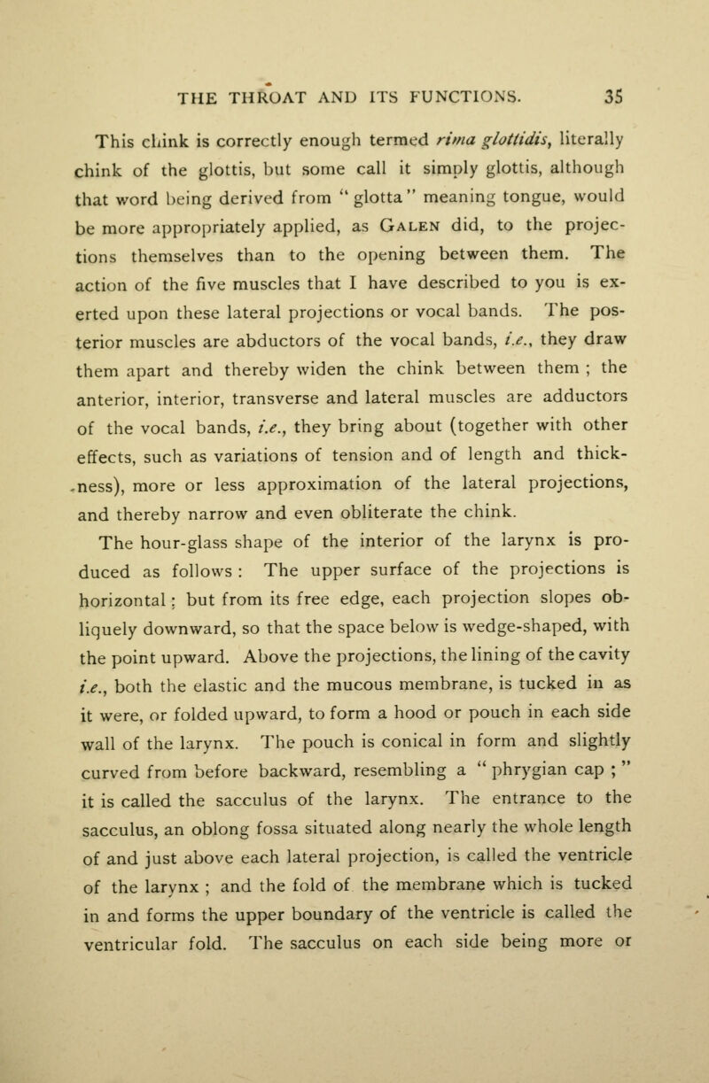 This cliink is correctly enough termed rima glottidis, literally chink of the glottis, but some call it simply glottis, although that word being derived from ''glotta meaning tongue, would be more appropriately applied, as Galen did, to the projec- tions themselves than to the opening between them. The action of the five muscles that I have described to you is ex- erted upon these lateral projections or vocal bands. The pos- terior muscles are abductors of the vocal bands, i.e., they draw them apart and thereby widen the chink between them ; the anterior, interior, transverse and lateral muscles are adductors of the vocal bands, i.e., they bring about (together with other effects, such as variations of tension and of length and thick- -ness), more or less approximation of the lateral projections, and thereby narrow and even obliterate the chink. The hour-glass shape of the interior of the larynx is pro- duced as follows : The upper surface of the projections is horizontal; but from its free edge, each projection slopes ob- liquely downward, so that the space below is wedge-shaped, with the point upward. Above the projections, the lining of the cavity i.e., both the elastic and the mucous membrane, is tucked in as it were, or folded upward, to form a hood or pouch in each side wall of the larynx. The pouch is conical in form and slightly curved from before backward, resembling a  phrygian cap ;  it is called the sacculus of the larynx. The entrance to the sacculus, an oblong fossa situated along nearly the whole length of and just above each lateral projection, is called the ventricle of the larynx ; and the fold of the membrane which is tucked in and forms the upper boundary of the ventricle is called the ventricular fold. The sacculus on each side being more or