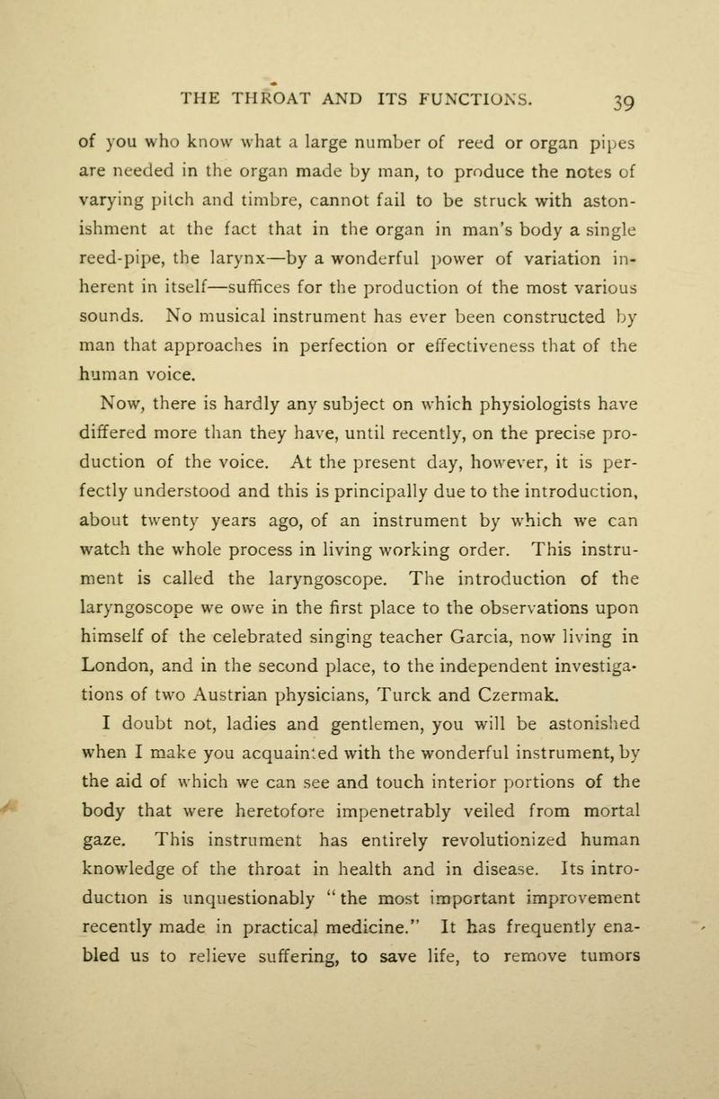 of you who know what a large number of reed or organ pipes are needed in the organ made by man, to produce the notes of varying pilch and timbre, cannot fail to be struck with aston- ishment at the fact that in the organ in man's body a single reed-pipe, the larynx—by a wonderful power of variation in- herent in itself—suffices for the production of the most various sounds. No musical instrument has ever been constructed by man that approaches in perfection or effectiveness that of the human voice. Now, there is hardly any subject on which physiologists have differed more than they have, until recently, on the precise pro- duction of the voice. At the present day, however, it is per- fectly understood and this is principally due to the introduction, about twenty years ago, of an instrument by which Ave can watch the whole process in living working order. This instru- ment is called the laryngoscope. The introduction of the laryngoscope we owe in the first place to the observations upon himself of the celebrated singing teacher Garcia, now living in London, and in the second place, to the independent investiga- tions of two Austrian physicians, Turck and Czermak. I doubt not, ladies and gentlemen, you will be astonished when I make you acquainted with the wonderful instrument, by the aid of which we can see and touch interior portions of the body that were heretofore impenetrably veiled from mortal gaze. This instrument has entirely revolutionized human knowledge of the throat in health and in disease. Its intro- duction is unquestionably '* the most important improvement recently made in practical medicine. It has frequently ena- bled us to relieve suffering, to save life, to remove tumors