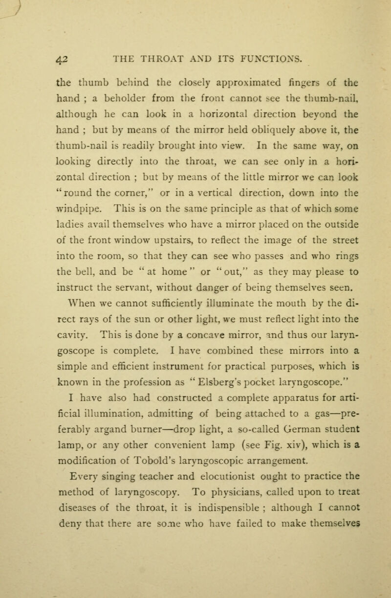 the thumb belnnd the closely approximated fingers of the hand ; a beholder from the front cannot see the thumb-nail, although he can look in a liorizontal direction beyond the hand ; but by means of the mirror held obliquely above it, the thumb-nail is readily brought into view. In the same way, on looking directly into the throat, we can see only in a hori- zontal direction ; but by means of the little mirror we can look round the corner, or in a vertical direction, down into the windpipe. This is on the same principle as that of which some ladies avail themselves who have a mirror placed on the outside of the front window upstairs, to reflect the image of the street into the room, so that they can see who passes and who rings the bell, and be at home or out, as they may please to instruct the servant, without danger of being themselves seen. When we cannot sufficiently illuminate the mouth by the di- rect rays of the sun or other light, we must reflect light into the cavity. This is done by a concave mirror, ind thus our laryn- goscope is complete. I have combined these mirrors into a simple and efficient instrument for practical purposes, which is known in the profession as  Elsberg's pocket lar)'ngoscope. I have also had constructed a complete apparatus for arti- ficial illumination, admitting of being attached to a gas—pre- ferably argand burner—drop light, a so-called German student lamp, or any other convenient lamp (see Fig. xiv), which is a modification of Tobold's laryngoscopic arrangement. Every singing teacher and elocutionist ought to practice the method of laryngoscopy. To physicians, called upon to treat diseases of the throat, it is indispensible ; although I cannot denv that there are some who have failed to make themselves