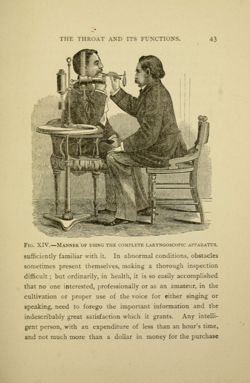 Fig. XIV.—Manner of using the complete i_\ryngoscopic apparatus. sufficiently familiar with it. In abnormal conditions, obstacles sometimes present themselves, making a thorough inspection difficult ; but ordinarily, in health, it is so easily accomplished that no one interested, professionally or as an amateur, in the cultivation or proper use of the voice for either singing or speaking, need to forego the important information and the indescribably great satisfaction which it grants. Any intelli- gent person, with an expenditure of less than an hour's time, and not much more than a dollar in money for the purchase