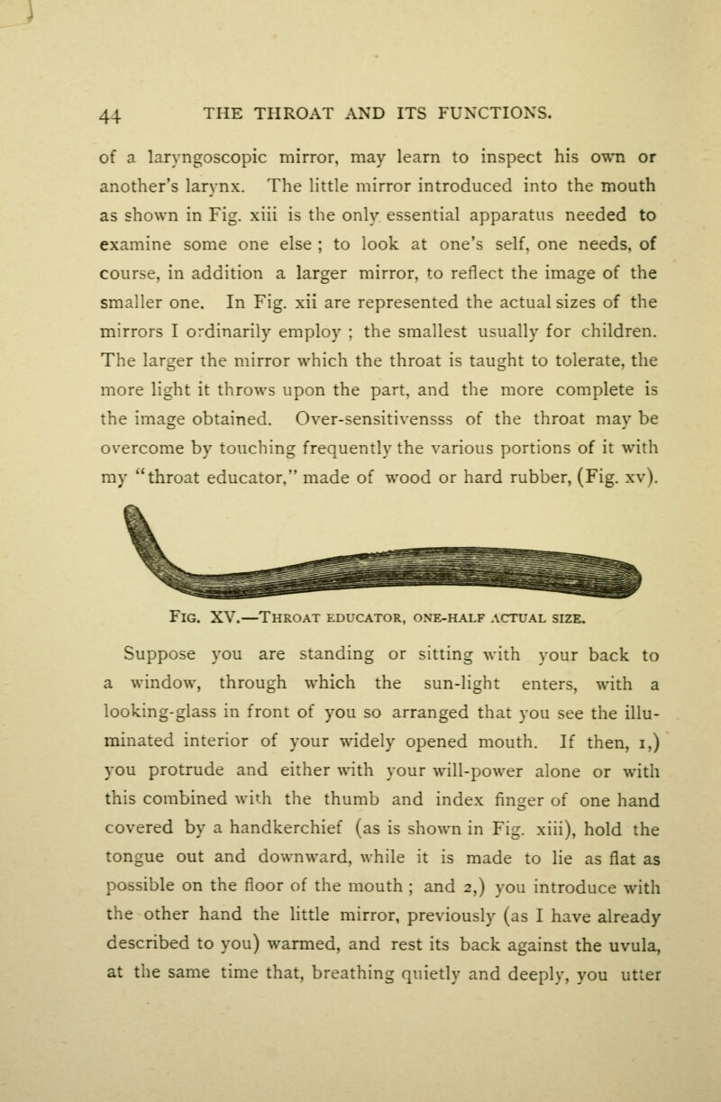 of a laryngoscopic mirror, may learn to inspect his own or another's larynx. The little mirror introduced into the mouth as shown in Fig. xiii is the only essential apparatus needed to examine some one else ; to look at one's self, one needs, of course, in addition a larger mirror, to reflect the image of the smaller one. In Fig. xii are represented the actual sizes of the mirrors I ordinarily employ ; the smallest usually for children. The larger the mirror which the throat is taught to tolerate, the more light it throws upon the part, and the more complete is the image obtained. Over-sensitivensss of the throat may be overcome by touching frequently the various portions of it with my throat educator, made of wood or hard rubber, (Fig. xv). Fig. XV.—Throat educator, oxE-iLAiF actual size. Suppose you are standing or sitting with your back to a window, through which the sun-light enters, with a looking-glass in front of you so arranged that you see the illu- minated interior of your widely opened mouth. If then, i,) you protrude and either with your will-power alone or with this combined with the thumb and index finger of one hand covered by a handkerchief (as is shown in Fig. xiii), hold the tongue out and downward, while it is made to lie as flat as possible on the floor of the mouth ; and 2,) you introduce with the other hand the Httle mirror, previously (as I have already described to you) warmed, and rest its back against the uvula, at the same time that, breathing quietly and deeply, you utter