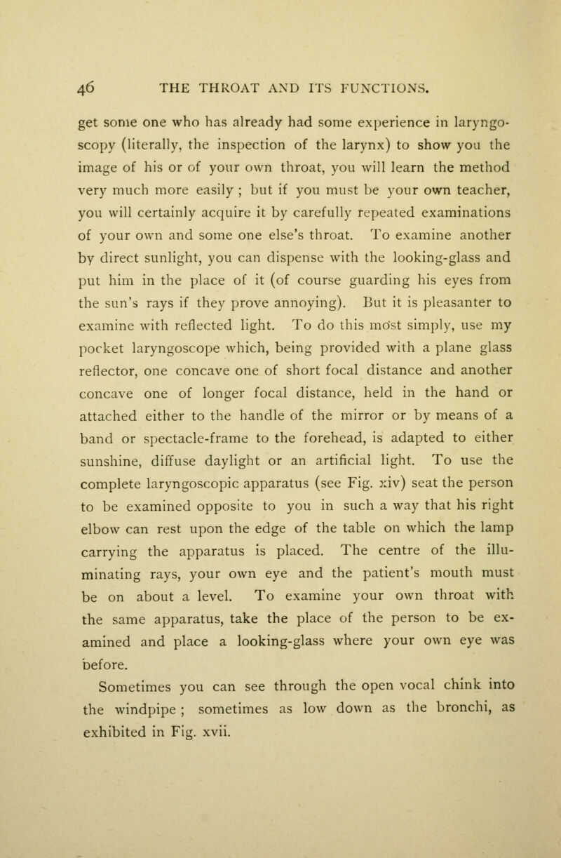 get some one who has already had some experience in laryngo- scopy (literally, the inspection of the larynx) to show you the image of his or of your own throat, you will learn the method very much more easily ; but if you must be your own teacher, you will certainly acquire it by carefully repeated examinations of your own and some one else's throat. To examine another by direct sunlight, you can dispense with the looking-glass and put him in the place of it (of course guarding his eyes from the sun's rays if they prove annoying). But it is pleasanter to examine with reflected light. To do this most simply, use my pocket laryngoscope which, being provided with a plane glass reflector, one concave one of short focal distance and another concave one of longer focal distance, held in the hand or attached either to the handle of the mirror or by means of a band or spectacle-frame to the forehead, is adapted to either sunshine, diffuse daylight or an artificial light. To use the complete laryngoscopic apparatus (see Fig. xiv) seat the person to be examined opposite to you in such a way that his right elbow can rest upon the edge of the table on which the lamp carrying the apparatus is placed. The centre of the illu- minating rays, your own eye and the patient's mouth must be on about a level. To examine your own throat with the same apparatus, take the place of the person to be ex- amined and place a looking-glass where your own eye was before. Sometimes you can see through the open vocal chink into the windpipe ; sometimes as low down as the bronchi, as exhibited in Fig. xvii.