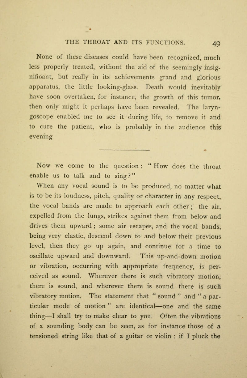 None of these diseases could have been recognized, much less properly treated, without the aid of the seemingly insig- nifioant, but really in its achievements grand and glorious apparatus, the little looking-glass. Death would inevitably have soon overtaken, for instance, the growth of this tumor, then only might it perhaps have been revealed. The laryn- goscope enabled me to see it during life, to remove it and to cure the patient, who is probably in the audience this evening Now we come to the question :  How does the throat enable us to talk and to sing ? When any vocal sound is to be produced, no matter what is to be its loudness, pitch, quality or character in any respect, the vocal bands are made to approach each other ; the air, expelled from the lungs, strikes against them from below and drives them upward ; some air escapes, and the vocal bands, being very elastic, descend down to and below their previous level, then they go up again, and continue for a time to oscillate upward and downward. This up-and-down motion or vibration, occurring with appropriate frequency, is per- ceived as sound. Wherever there is such vibratory motion, there is sound, and wherever there is sound there is such vibratory motion. The statement that  sound  and '* a par- ticular mode of motion  are identical—one and the same thing—I shall try to make clear to you. Often the vibrations of a sounding body can be seen, as for instance those of a tensioned string like that of a guitar or violin : if I pluck the