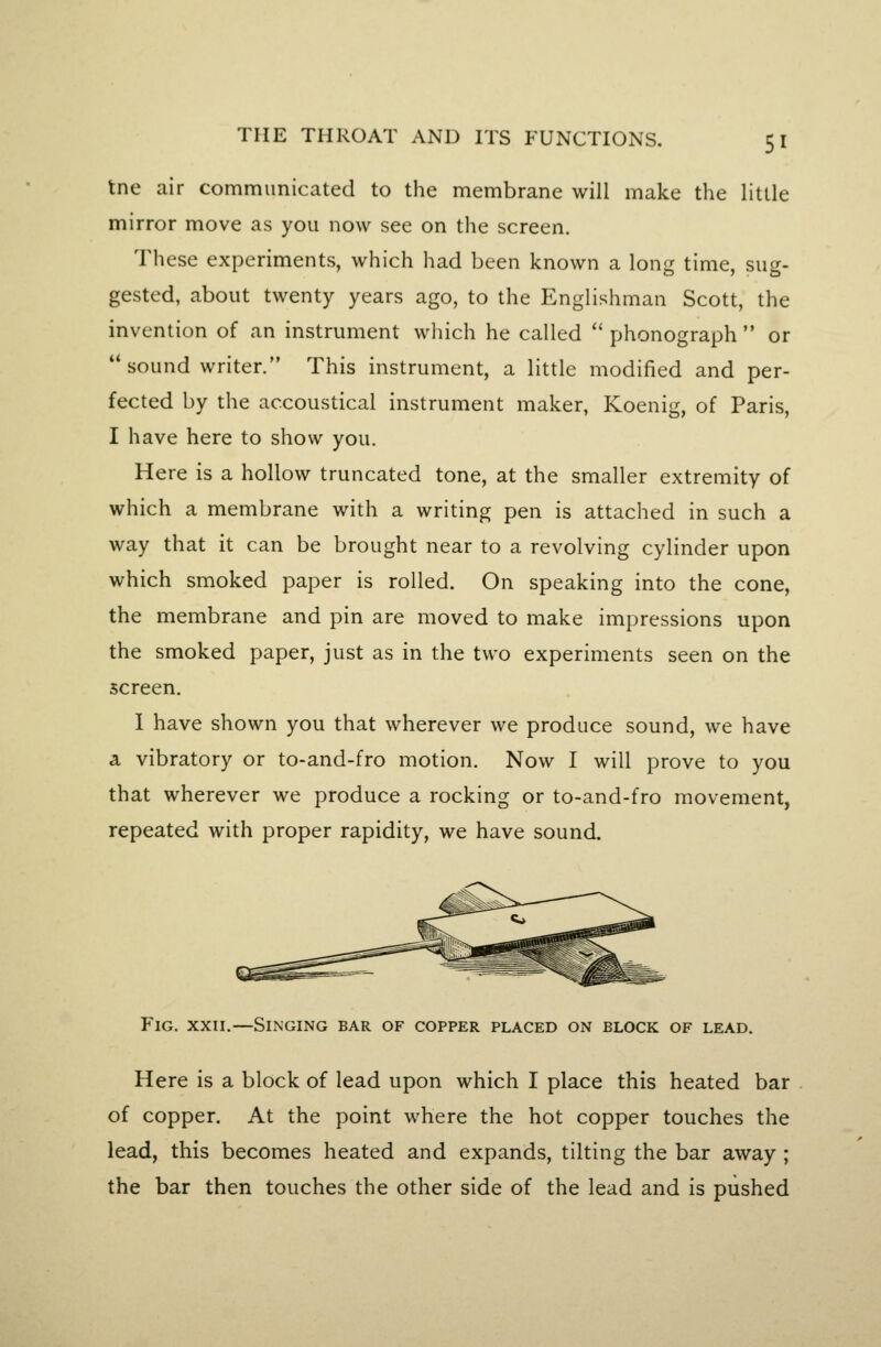 tne air communicated to the membrane will make the little mirror move as you now see on the screen. These experiments, which had been known a long time, sug- gested, about twenty years ago, to the Englishman Scott, the invention of an instrument which he called  phonograph  or sound writer. This instrument, a little modified and per- fected by the accoustical instrument maker, Koenig, of Paris, I have here to show you. Here is a hollow truncated tone, at the smaller extremity of which a membrane with a writing pen is attached in such a way that it can be brought near to a revolving cylinder upon which smoked paper is rolled. On speaking into the cone, the membrane and pin are moved to make impressions upon the smoked paper, just as in the two experiments seen on the screen. 1 have shown you that wherever we produce sound, we have a vibratory or to-and-fro motion. Now I will prove to you that wherever we produce a rocking or to-and-fro movement, repeated with proper rapidity, we have sound. Fig. XXII.—Singing bar of copper placed on block of lead. Here is a block of lead upon which I place this heated bar of copper. At the point where the hot copper touches the lead, this becomes heated and expands, tilting the bar away; the bar then touches the other side of the lead and is pushed