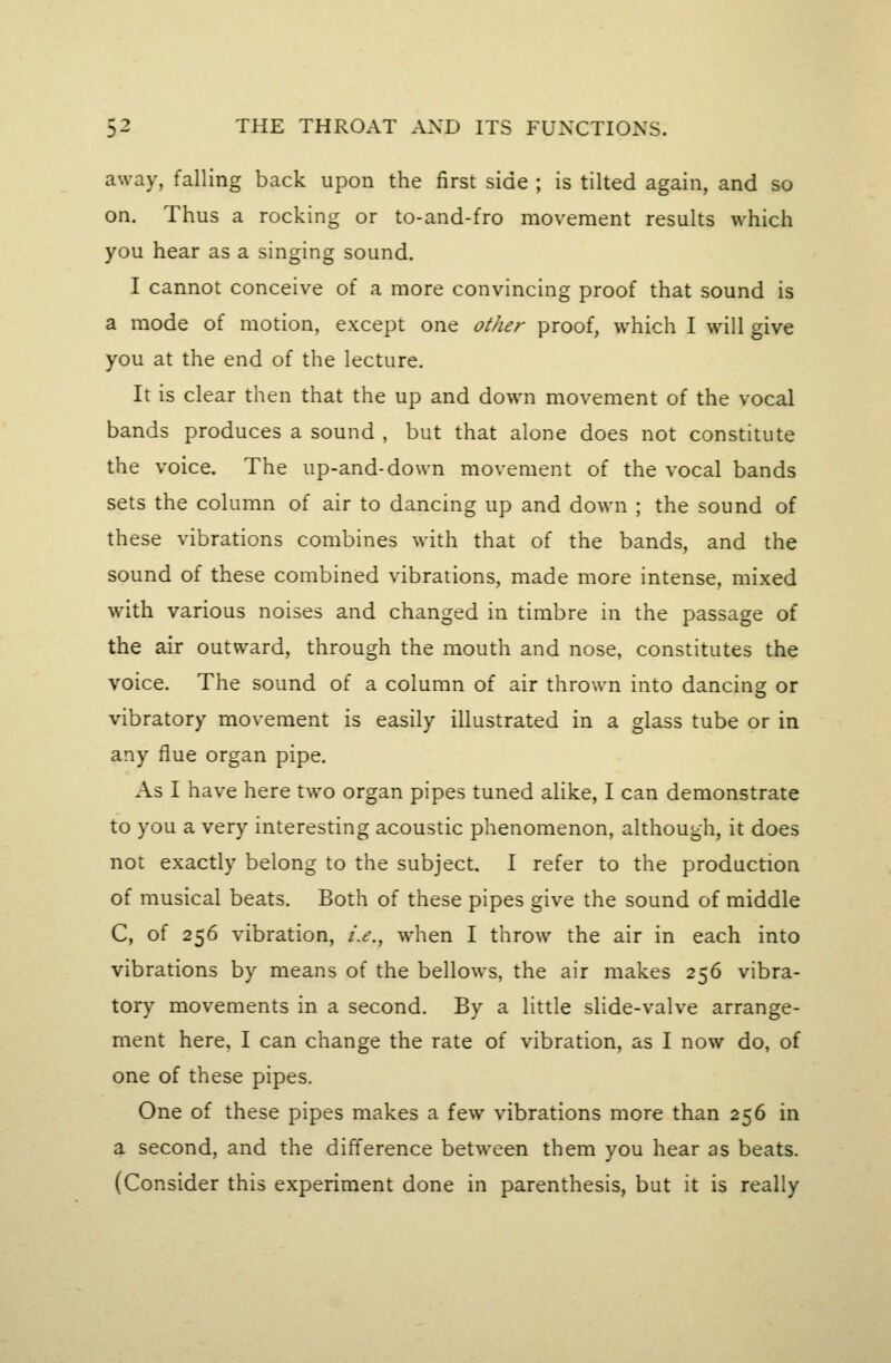 away, falling back upon the first side ; is tilted again, and so on. Thus a rocking or to-and-fro movement results which you hear as a singing sound. I cannot conceive of a more convincing proof that sound is a mode of motion, except one other proof, which I will give you at the end of the lecture. It is clear then that the up and down movement of the vocal bands produces a sound , but that alone does not constitute the voice. The up-and-down movement of the vocal bands sets the column of air to dancing up and down ; the sound of these vibrations combines with that of the bands, and the sound of these combined vibrations, made more intense, mixed with various noises and changed in timbre in the passage of the air outward, through the mouth and nose, constitutes the voice. The sound of a column of air thrown into dancing or vibratory movement is easily illustrated in a glass tube or in any flue organ pipe. As I have here two organ pipes tuned alike, I can demonstrate to you a very interesting acoustic phenomenon, although, it does not exactly belong to the subject. I refer to the production of musical beats. Both of these pipes give the sound of middle C, of 256 vibration, i.e., when I throw the air in each into vibrations by means of the bellows, the air makes 256 vibra- tory movements in a second. By a little slide-valve arrange- ment here, I can change the rate of vibration, as I now do, of one of these pipes. One of these pipes makes a few vibrations more than 256 in a second, and the difference between them you hear as beats. (Consider this experiment done in parenthesis, but it is really