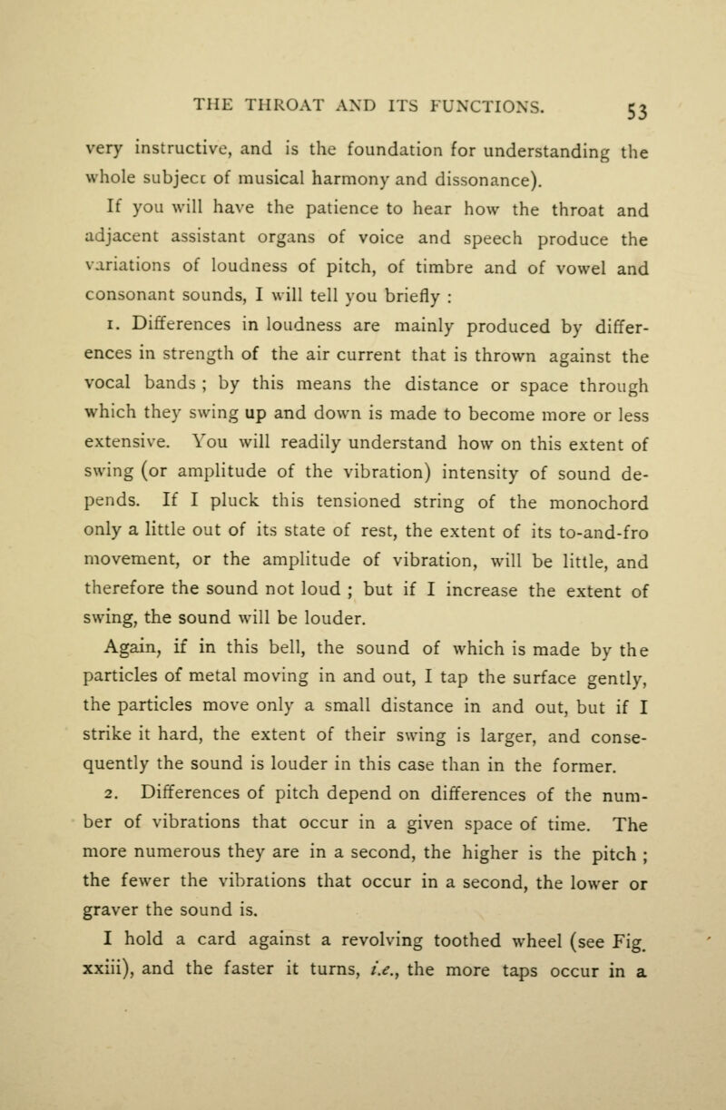 very instructive, and is the foundation for understanding the whole subjecc of musical harmony and dissonance). If you will have the patience to hear how the throat and adjacent assistant organs of voice and speech produce the variations of loudness of pitch, of timbre and of vowel and consonant sounds, I will tell you briefly : 1. Differences in loudness are mainly produced by differ- ences in strength of the air current that is thrown against the vocal bands ; by this means the distance or space through which they swing up and down is made to become more or less extensive. You will readily understand how on this extent of swing (or amplitude of the vibration) intensity of sound de- pends. If I pluck this tensioned string of the monochord only a little out of its state of rest, the extent of its to-and-fro movement, or the amplitude of vibration, will be little, and therefore the sound not loud ; but if I increase the extent of swing, the sound will be louder. Again, if in this bell, the sound of which is made by the particles of metal moving in and out, I tap the surface gently, the particles move only a small distance in and out, but if I strike it hard, the extent of their swing is larger, and conse- quently the sound is louder in this case than in the former. 2. Differences of pitch depend on differences of the num- ber of vibrations that occur in a given space of time. The more numerous they are in a second, the higher is the pitch ; the fewer the vibrations that occur in a second, the lower or graver the sound is. I hold a card against a revolving toothed wheel (see Fig. xxiii), and the faster it turns, i.e., the more taps occur in a