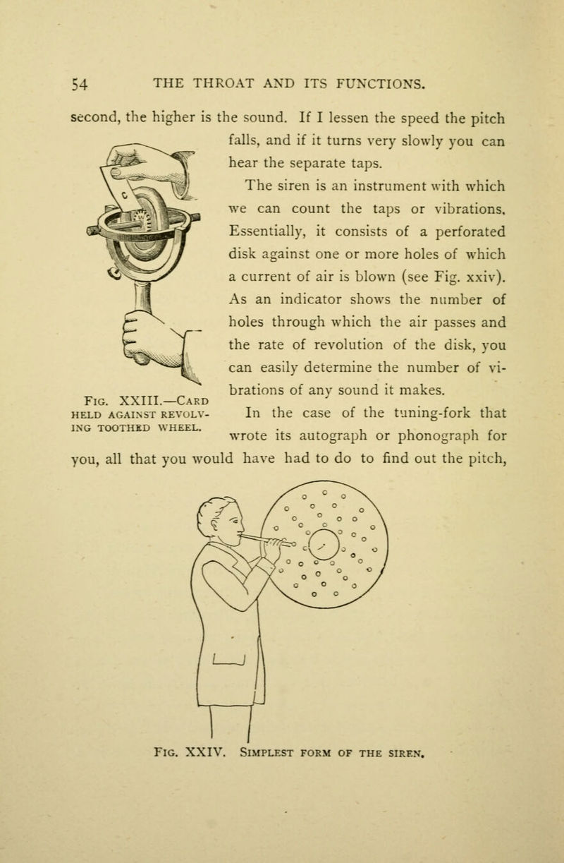 second, the higher is the sound. If I lessen the speed the pitch falls, and if it turns very slowly you can hear the separate taps. The siren is an instrument with which we can count the taps or vibrations. Essentially, it consists of a perforated disk against one or more holes of which a current of air is blown (see Fig. xxiv). As an indicator shows the number of holes through which tlie air passes and the rate of revolution of the disk, you can easily determine the number of vi- brations of any sound it makes. In the case of the tuning-fork that wrote its autograph or phonograph for you, all that you would have had to do to find out the pitch, Fig. XXIII.—Card HELD AGAINST REVOLV- ING TOOTHED WHEEL. Fig. xxiv. Simplest form of the siren.