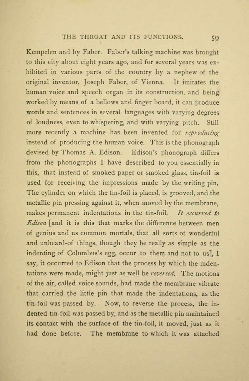 Kempelen and by Faber. Faber's talking machine was brought to this cily about eight years ago, and for several years was ex- hibited in various parts of the country by a nephew of the original inventor, Joseph Faber, of Vienna. It imitates the human voice and speech organ in its construction, and being worked by means of a bellows and finger board, it can produce words and sentences in several languages with varying degrees of loudness, even to whispering, and with varying pitch. Still more recently a machine has been invented for reproducing instead of producing the human voice. This is the phonograph devised by Thomas A. Edison. Edison's phonograph differs from the phonographs I have described to you essentially in this, that instead of smoked paper or smoked glass, tin-foil is used for receiving the impressions made by the writing pin. The cylinder on which the tin-foil is placed, is grooved, and the metallic pin pressing against it, when moved by the membrane, makes permanent indentations in the tin-foil. // occurred to Edison [and it is this that marks the difference between men of genius and us common mortals, that all sorts of wonderful and unheard-of things, though they be really as simple as the indenting of Columbus's egg, occur to them and not to us], I say, it occurred to Edison that the process by which the inden- tations were made, might just as well be rei^ersed. The motions of the air, called voice sounds, had made the membrane vibrate that carried the little pin that made the indentations, as the tin-foil was passed by. Now, to reverse the process, the in- dented tin-foil was passed by, and as the metallic pin maintained its contact with the surface of the tin-foil, it moved, just as it had done before. The membrane to which it was attached