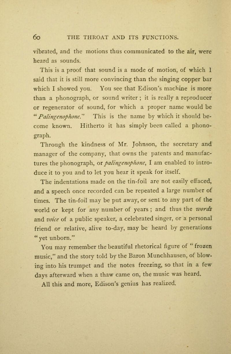 vibrated, and the motions thus communicated to the air, were heard as sounds. This is a proof that sound is a mode of motion, of which 1 said that it is still more convincing than the singing copper bar which I showed you. You see that Edison's machine is more than a phonograph, or sound writer ; it is really a reproducer or regenerator of sound, for which a proper name would be ''^ Palingenophone.'' This is the name by which it should be- come known. Hitherto it has simply been called a phono- graph. Through the kindness of Mr. Johnson, the secretary and manager of the company, that owns the patents and manufac- tures the phonograph, or paling e nop hone, I am enabled to intro- duce it to you and to let you hear it speak for itself. The indentations made on the tin-foil are not easily effaced, and a speech once recorded can be repeated a large number of times. The tin-foil may be put away, or sent to any part of the world or kept for any number of years ; and thus the luords and voice of a public speaker, a celebrated singer, or a personal friend or relative, alive to-day, may be heard by generations yet unborn. You may remember the beautiful rhetorical figure of *' frozen music, and the story told by the Baron Munchhausen, of blow- ing into his trumpet and the notes freezing, so that in a few days afterward when a thaw came on, the music was heard. All this and more, Edison's genius has realized.