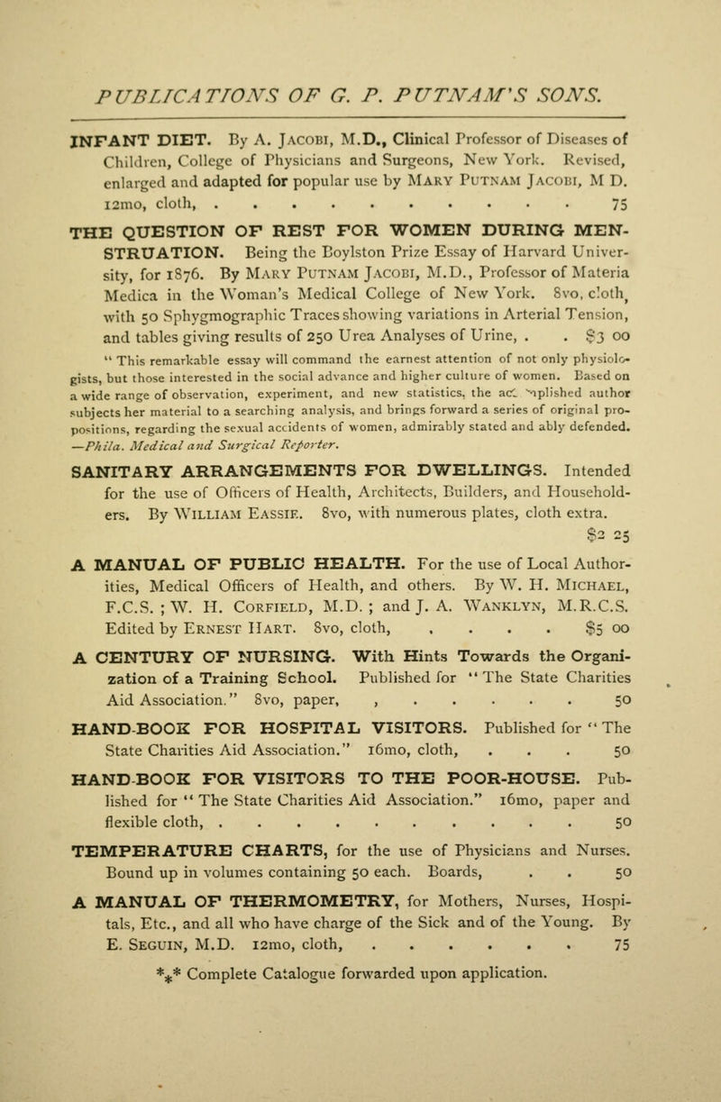 PUBLICATIONS OF G. P. PUTNAM'S SONS. INFANT DIET. By A. JACOBI, M.D,, Clinical Professor of Diseases of ChiUhen, College of Physicians and Surgeons, New York. Revised, enlarged and adapted for popular use by Mary Putnam Jacoiji, M D. i2mo, cloth 75 THE QUESTION OF REST FOR WOMEN DURING MEN- STRUATION. Being the Eoylston Prize Essay of Harvard Univer- sity, for 1S76. By Mary Putnam Jacobi, M.D., Professor of Materia Medica in the Woman's Medical College of New York. Svo, cloth^ with 50 Sphygmographic Traces showing variations in Arterial Tension, and tables giving results of 250 Urea Analyses of Urine, . . $3 00  This remarkable essay will command the earnest attention of not only physiolo gists, but those interested in the social advance and higher culture of women. Based on a wide range of observation, experiment, and new statistics, the ad -iplished author subjects her material to a searching analysis, and brings forward a series of original pro- positions, regarding the sexual accidents of women, admirably stated and ably defended. —Phila. Medical and Surgical Reporter. SANITARY ARRANGEMENTS FOR DWELLINGS. Intended for the use of Officers of Health, Architects, Builders, and Household- ers. By William Eassie. Svo, with numerous plates, cloth extra. $2 25 A MANUAL OF PUBLIC HEALTH. For the use of Local Author- ities, Medical Officers of Health, and others. By W. H. Michael, F.C.S. ;W. H. CoRFiELD, M.D. ; and J. A. Wanklyn, M.R.C.S. Edited by Ernest Hart. Svo, cloth, , . . . $5 00 A CENTURY OF NURSING. With Hints Towards the Organi- zation of a Training School. Published for  The State Charities Aid Association. Svo, paper, , 50 HAND-BOOK FOR HOSPITAL VISITORS. Published for  The State Charities Aid Association. i6mo, cloth, ... 50 HAND BOOK FOR VISITORS TO THE POOR-HOUSE. Pub- lished for  The State Charities Aid Association. i6mo, paper and flexible cloth, 50 TEMPERATURE CHARTS, for the use of Physicians and Nurses. Bound up in volumes containing 50 each. Boards, . . 50 A MANUAL OF THERMOMETRY, for Mothers, Nurses, Hospi- tals, Etc., and all who have charge of the Sick and of the Young. By E. Seguin, M.D. i2mo, cloth, 75 *** Complete Catalogue forwarded upon application.