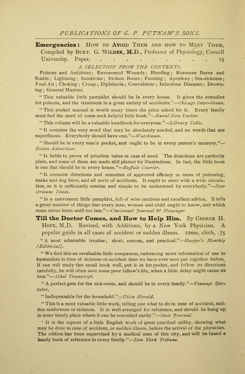 Emergencies: How to Avoid Them and how to Meet Them, Compiled by BuRT. G. Wilder, M.D., Professor of Physiology, Cornell University. Paper. ......... 15 A SELECTION' FROM THE CONTENTS. Poisons and Antidotes; Envenomed Wounds; Bleeding; Kerosene Burns and Scalds; Lightning; Sunstroke; Broken Bones; Fainting; Apoplexy ; Sea-sickness; Foul Air; Choking; Croup; Diphtheria; Convulsionr ; Infectious Diseases; Drown- ing ; General Maxims.  This valuable little pamphlet should be in every house. It gives the remedies for poisons, and the treatment in a great variety of accidents.—Chicago Inter-Ocean.  This pocket manual is worth many times the price asked for it. Every family must feel the need of some such helpful little book.—Rural Ne-w Yorker.  This volume will be a valuable handbook for everyone.—Library Table.  It contains the very word that may be absolutely needed, and no words that are superfluous. Everybody should have one.—Watchman.  Should be in every man's pocket, and ought to be in every person's memory.— Boston A dvertiscr.  Is liable to prove of priceless value in case of need. The directions are perfectly plain, and some of them are made still plainer by illustrations. In fact, the little book is one that should be in every house.—Buffalo Courier.  It contains directions and remedies of approved efficacy in cases of poisoning, snake and dog bites, and all sorts of accidents. It ought to meet with a wide circula- tion, as it is sufficiently concise and simple to be understood by everybody.—New Orleans Times.  Is a convenient little pamphlet, full of wise cautions and excellent advice. It tells a great number of things that every man, woman and child ought to know, and which some never learn until too late.—Cinci?tnati Journal ^ Messenger Till the Doctor Comes, and How to Help Him. By George H. Hope, M.D. Revised, with Additions, by a New York Physician. A popular guide in all cases of accident or sudden illness. l2mo, cloth, .75 A most admirable treatise, short, concise, and practical.—IIa7-J>ers Monthly (Editorial).  We find this an invaluable little companion, embracing more information of use to bystanders in time of sickness or accident than wc have ever seen put together before^ If one will study this small book well, put it in his pocket, and follow its directions carefully, he will often save some poor fellow's life, when a little delay might cause its loss.—Athol Transcript.  A perfect gem for the sick-room, and should be in every family.—Venango S/>ec^ tator. Indispensable for the household.—Utica Herald.  This is a most valuable little work, telling just what to do in case of accident, sud- den misfortune or sickness. It is well arranged for reference, and should be hung up in some handy place where it can be consulted easily.—State Journal. ' It is the reprint of a little English work of great practical utility, showing what may be done in case of accident, or sudden illness, before the arrival of ihc physician. The edition has been supervised by a medical man of this city, and will be found a handy book of reference in every family.—New York Tribune.