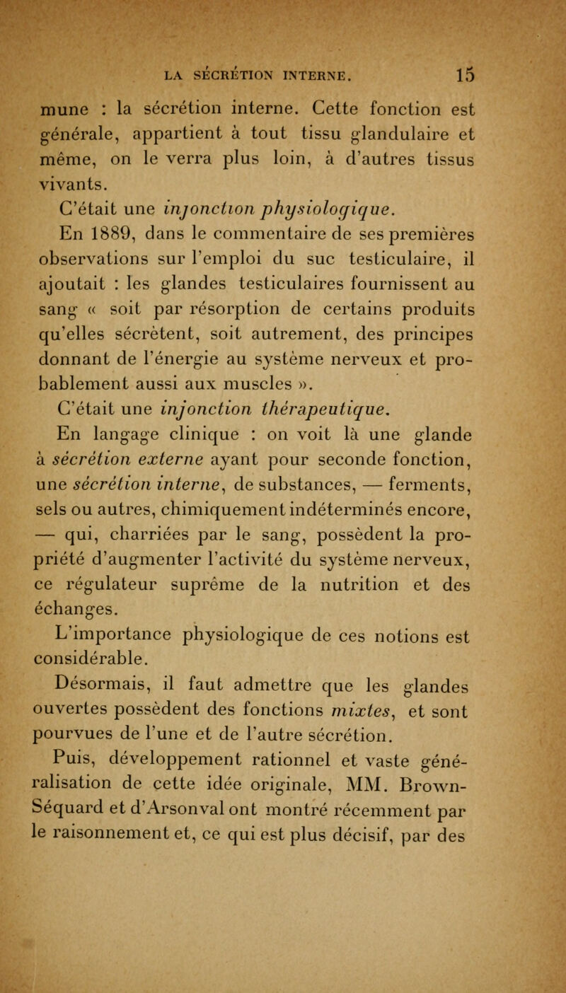 mune : la sécrétion interne. Cette fonction est générale, appartient à tout tissu glandulaire et même, on le verra plus loin, à d'autres tissus vivants. C'était une injonction physiologique. En 1889, dans le commentaire de ses premières observations sur l'emploi du suc testiculaire, il ajoutait : les glandes testiculaires fournissent au sang « soit par résorption de certains produits qu'elles sécrètent, soit autrement, des principes donnant de l'énergie au système nerveux et pro- bablement aussi aux muscles ». C'était une injonction thérapeutique. En langage clinique : on voit là une glande à sécrétion externe ayant pour seconde fonction, une sécrétion interne., de substances, — ferments, sels ou autres, chimiquement indéterminés encore, — qui, charriées par le sang, possèdent la pro- priété d'augmenter l'activité du système nerveux, ce régulateur suprême de la nutrition et des échanges. L'importance physiologique de ces notions est considérable. Désormais, il faut admettre que les glandes ouvertes possèdent des fonctions mixtes^ et sont pourvues de l'une et de l'autre sécrétion. Puis, développement rationnel et vaste géné- ralisation de cette idée originale, MM. Brown- Séquard et d'Arsonval ont montré récemment par le raisonnement et, ce qui est plus décisif, par des