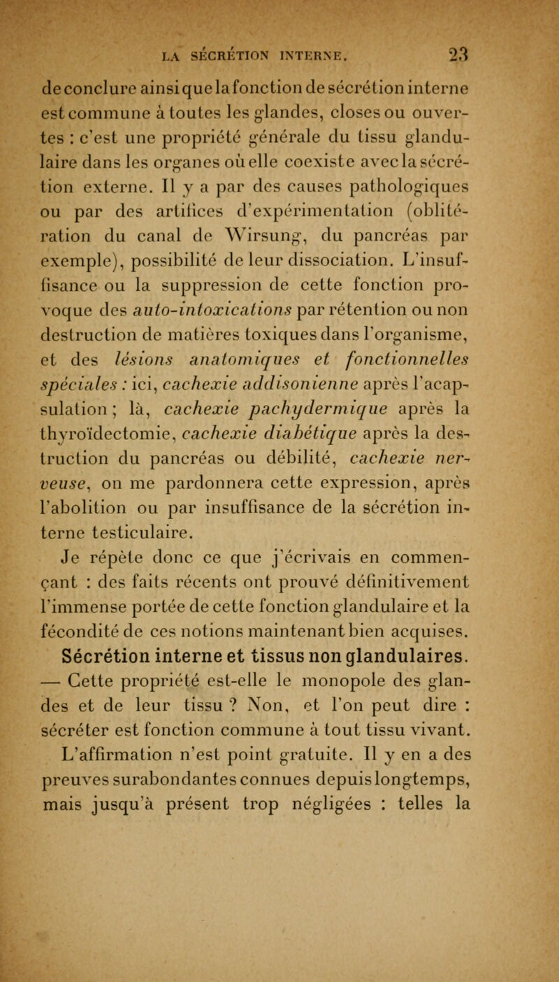 de conclure ainsi que la fonction de sécrétion interne est commune à toutes les glandes, closes ou ouver- tes : c'est une propriété générale du tissu glandu- laire dans les organes oiaelle coexiste avec la sécré- tion externe. Il y a par des causes pathologiques ou par des artifices d'expérimentation (oblité- ration du canal de Wirsung, du pancréas par exemple), possibilité de leur dissociation. L'insuf- fisance ou la suppression de cette fonction pro- voque des auio-inioxications par rétention ou non destruction de matières toxiques dans l'organisme, et des lésions anaiomiques et fonctionnelles spéciales : ici, cachexie addisonienne après l'acap- sulation ; là, cachexie pachydermique après la thyroïdectomie, cachexie diabétique après la des- truction du pancréas ou débilité, cachexie ner- veuse^ on me pardonnera cette expression, après l'abolition ou par insuffisance de la sécrétion in- terne testiculaire. Je répète donc ce que j'écrivais en commen- çant : des faits récents ont prouvé définitivement l'immense portée de cette fonction glandulaire et la fécondité de ces notions maintenant bien acquises. Sécrétion interne et tissus non glandulaires. — Cette propriété est-elle le monopole des glan- des et de leur tissu ? Non, et l'on peut dire : sécréter est fonction commune à tout tissu vivant. L'affirmation n'est point gratuite. Il y en a des preuves surabondantes connues depuis longtemps, mais jusqu'à présent trop négligées : telles la
