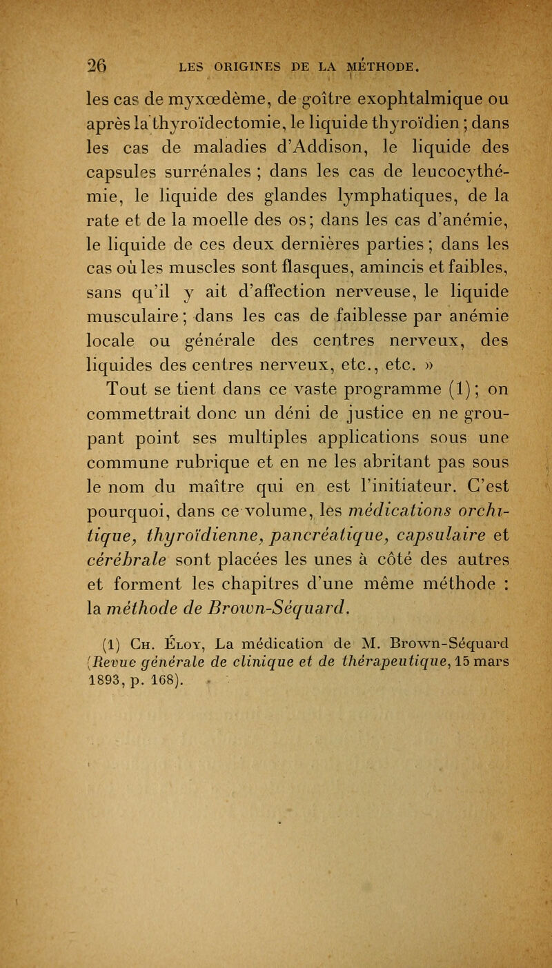 les cas de myxœdème, de g-oître exophtalmique ou après la thyroïdectomie, le liquide thyroïdien ; dans les cas de maladies d'Addison, le liquide des capsules surrénales ; dans les cas de leucocythé- mie, le liquide des glandes lymphatiques, de la rate et de la moelle des os; dans les cas d'anémie, le liquide de ces deux dernières parties ; dans les cas où les muscles sont flasques, amincis et faibles, sans qu'il y ait d'affection nerveuse, le liquide musculaire ; dans les cas de faiblesse par anémie locale ou générale des centres nerveux, des liquides des centres nerveux, etc., etc. » Tout se tient dans ce vaste programme (1) ; on commettrait donc un déni de justice en ne grou- pant point ses multiples applications sous une commune rubrique et en ne les abritant pas sous le nom du maître qui en est l'initiateur. C'est pourquoi, dans ce volume, les médications orchi- tique, thyroïdienne, pancréatique, capsiilaire et cérébrale sont placées les unes à côté des autres et forment les chapitres d'une même méthode : la méthode de Brown-Séquard. (1) Gh. Éloy, La médication de M. Brown-Séquard [Revue générale de clinique et de thérapeutique, 15 mars 1893, p. 168).