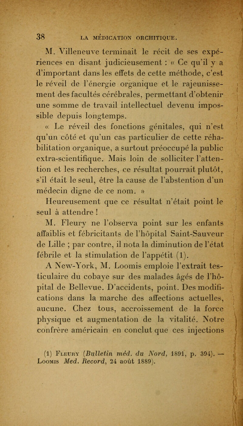 M. Villeneuve terminait le récit de ses expé- riences en disant judicieusement : « Ce qu'il y a d'important dans les effets de cette méthode, c'est le réveil de l'énergie org'ànique et le rajeunisse- ment des facultés cérébrales, permettant d'obtenir une somme de travail intellectuel devenu impos- sible depuis long-temps. « Le réveil des fonctions génitales, qui n'est qu'un côté et qu'un cas particulier de cette réha- bilitation organique, a surtout préoccupé la public extra-scientifique. Mais loin de solliciter l'atten- tion et les recherches, ce résultat pourrait plutôt, s'il était le seul, être la cause de l'abstention d'un médecin digne de ce nom. » Heureusement que ce résultat n'était point le seul à attendre ! M. Fleury ne l'observa point sur les enfants affaiblis et fébricitants de l'hôpital Saint-Sauveur de Lille ; par contre, il nota la diminution de l'état fébrile et la stimulation de l'appétit (1). A New-York, M. Loomis emploie l'extrait tes- ticulaire du cobaye sur des malades âgés de l'hô- pital de Bellevue. D'accidents, point. Des modifi- cations dans la marche des affections actuelles, aucune. Chez tous, accroissement de la force physique et augmentation de la vitalité. Notre confrère américain en conclut que ces injections (1) Fleury [Bulletin méd. du Nord, 1891, p. 394). — Loomis Med. Record, 24 août 1889).