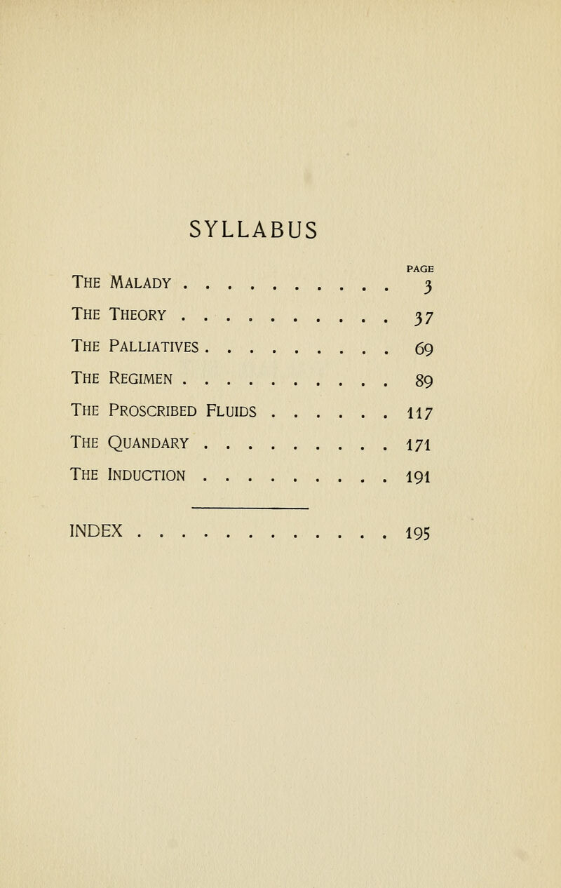 SYLLABUS PAGE The Malady 3 The Theory 37 The Palliatives 69 The Regimen . 89 The Proscribed Fluids 117 The Quandary 171 The Induction 191 INDEX 195