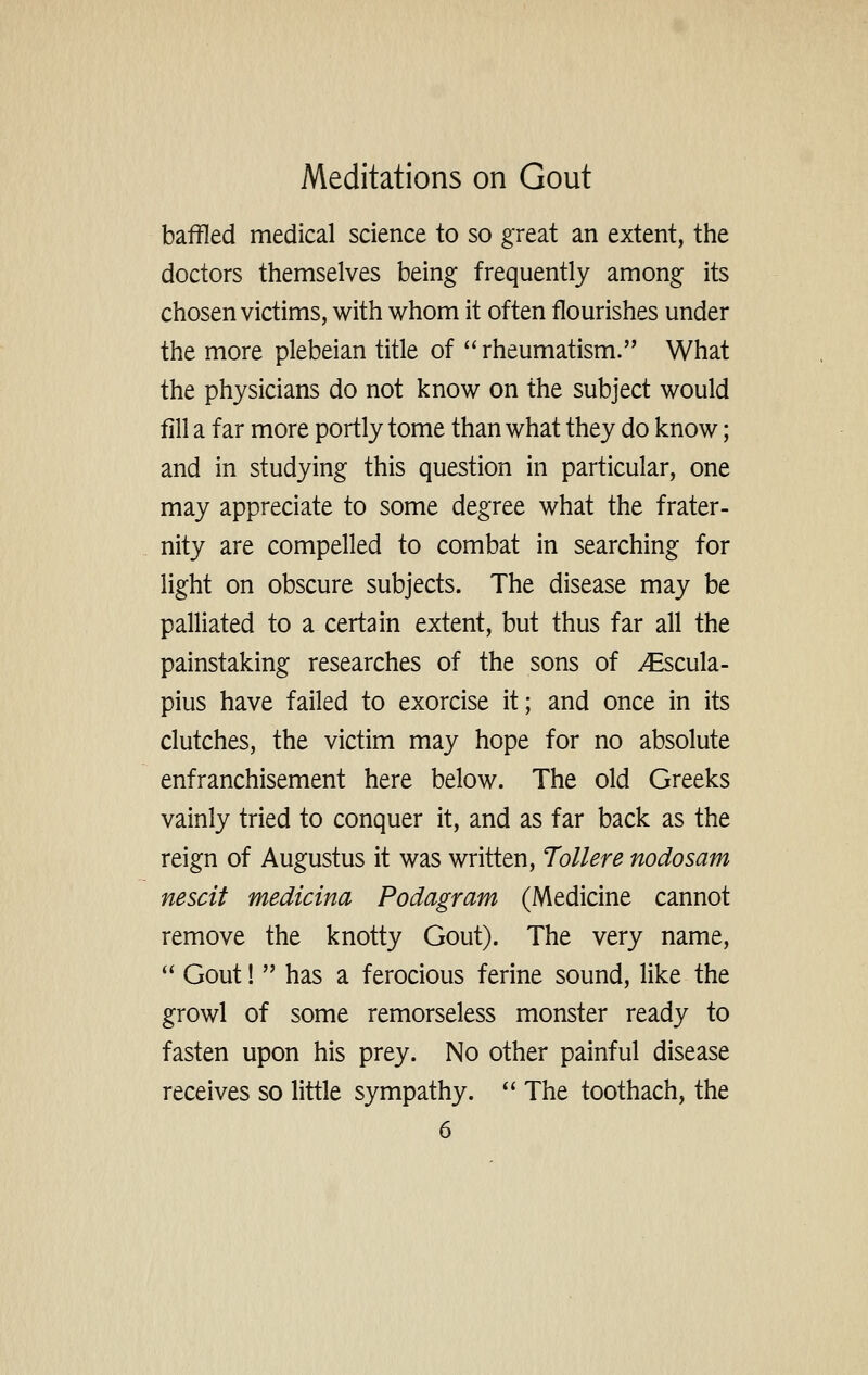 baffled medical science to so great an extent, the doctors themselves being frequently among its chosen victims, with whom it often flourishes under the more plebeian title of  rheumatism. What the physicians do not know on the subject would fill a far more portly tome than what they do know; and in studying this question in particular, one may appreciate to some degree what the frater- nity are compelled to combat in searching for light on obscure subjects. The disease may be palliated to a certain extent, but thus far all the painstaking researches of the sons of ^scula- pius have failed to exorcise it; and once in its clutches, the victim may hope for no absolute enfranchisement here below. The old Greeks vainly tried to conquer it, and as far back as the reign of Augustus it was written, Tollere nodosam nescit medicina Podagram (Medicine cannot remove the knotty Gout). The very name,  Gout!  has a ferocious ferine sound, like the growl of some remorseless monster ready to fasten upon his prey. No other painful disease receives so little sympathy.  The toothach, the