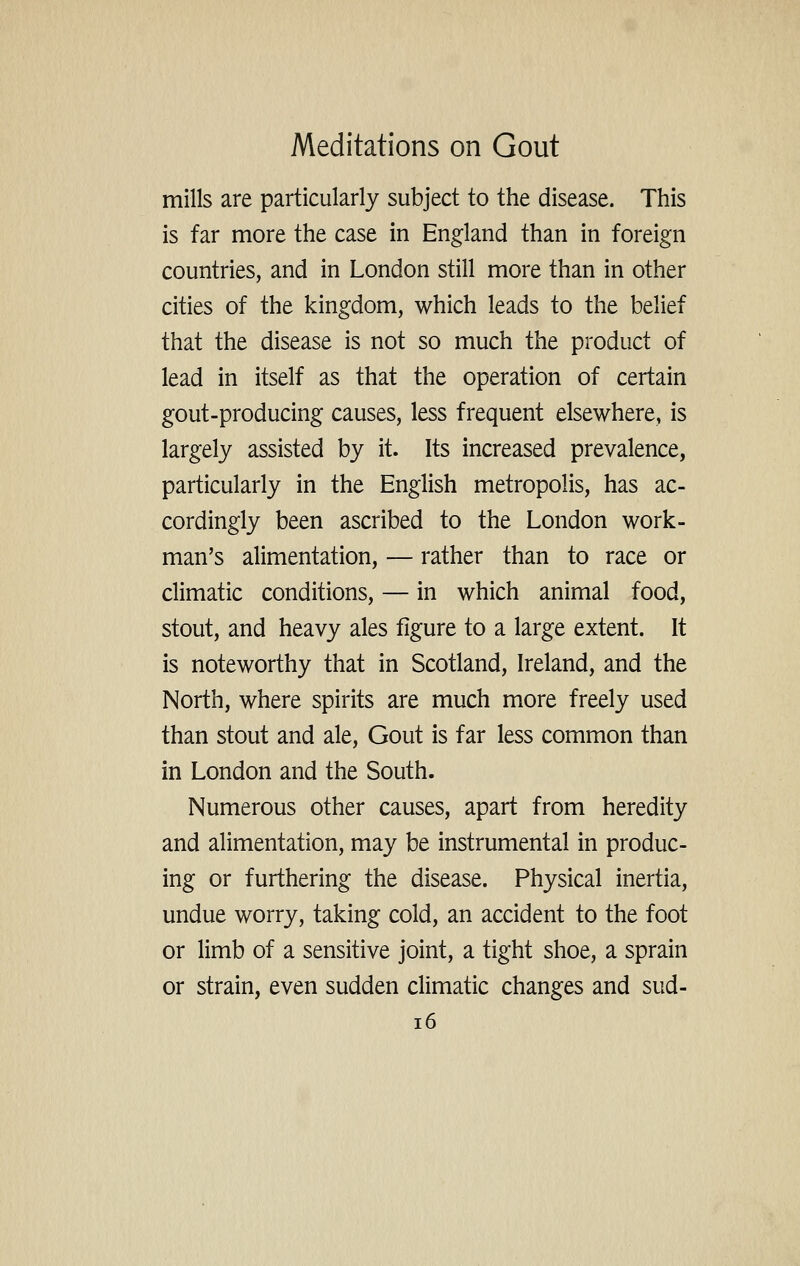 mills are particularly subject to the disease. This is far more the case in England than in foreign countries, and in London still more than in other cities of the kingdom, which leads to the belief that the disease is not so much the product of lead in itself as that the operation of certain gout-producing causes, less frequent elsewhere, is largely assisted by it. Its increased prevalence, particularly in the English metropolis, has ac- cordingly been ascribed to the London work- man's alimentation, — rather than to race or climatic conditions, — in which animal food, stout, and heavy ales figure to a large extent. It is noteworthy that in Scotland, Ireland, and the North, where spirits are much more freely used than stout and ale. Gout is far less common than in London and the South. Numerous other causes, apart from heredity and alimentation, may be instrumental in produc- ing or furthering the disease. Physical inertia, undue worry, taking cold, an accident to the foot or limb of a sensitive joint, a tight shoe, a sprain or strain, even sudden climatic changes and sud- i6
