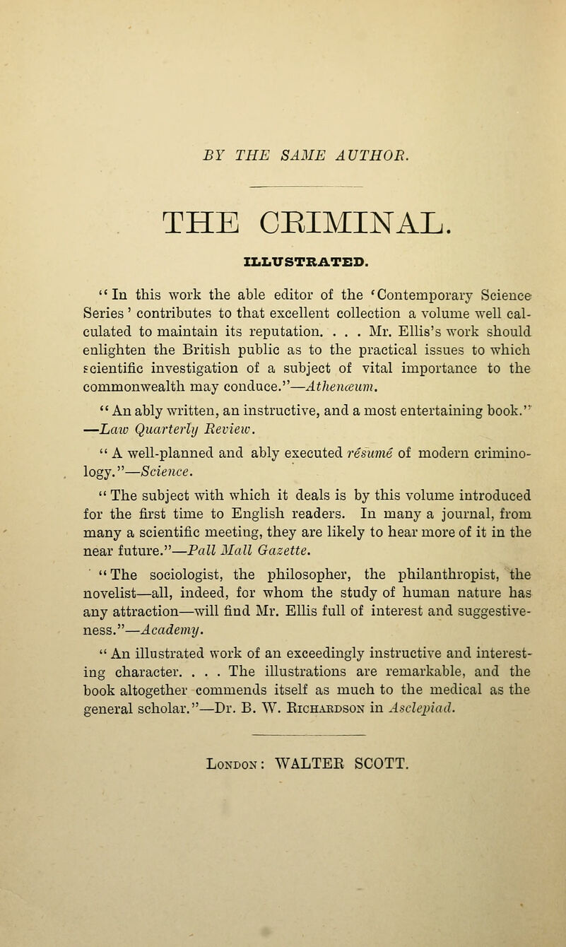 BY THE SAME AUTHOR. THE CEIMINAL. IIiLUSTBATED. In this work the able editor of the 'Contemporary Science Series ' contributes to that excellent collection a volume well cal- culated to maintain its reputation. . . . Mr. Ellis's work should enlighten the British public as to the practical issues to which scientific investigation of a subject of vital importance to the commonwealth may conduce.—Athenceiim. An ably written, an instructive, and a most entertaining book.' —Laiv Quarterly Review.  A well-planned and ably executed resume of modern crimino- logy.—Science.  The subject with which it deals is by this volume introduced for the first time to English readers. In many a journal, from many a scientific meeting, they are likely to hear more of it in the near future.—Pall Mall Gazette. The sociologist, the philosopher, the philanthropist, the novelist—all, indeed, for whom the study of human nature has any attraction—will find Mr. Ellis full of interest and suggestive- ness.—Academy.  An illustrated work of an exceedingly instructive and interest- ing character. . . . The illustrations are remarkable, and the book altogether commends itself as much to the medical as the general scholar.—Dr. B. W. Kichakdson in Asclepiad. London: WALTEE SCOTT.