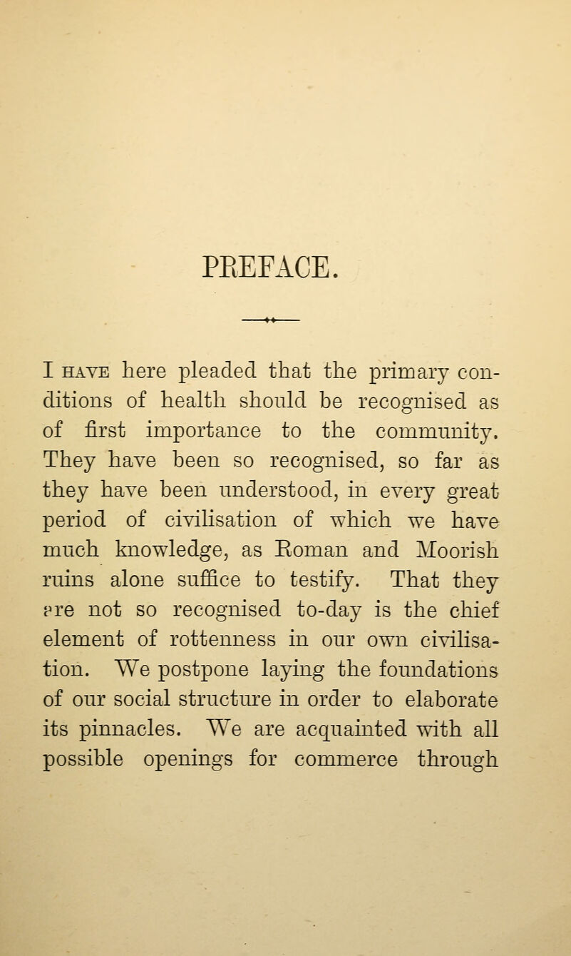 PEEFACE. I HAVE here pleaded that the primary con- ditions of health should be recognised as of first importance to the community. They have been so recognised, so far as they have been understood, in every great period of civilisation of which we have much knowledge, as Eoman and Moorish ruins alone suffice to testify. That they pre not so recognised to-day is the chief element of rottenness in our own civilisa- tion. We postpone laying the foundations of our social structure in order to elaborate its pinnacles. We are acquainted with all possible openings for commerce through