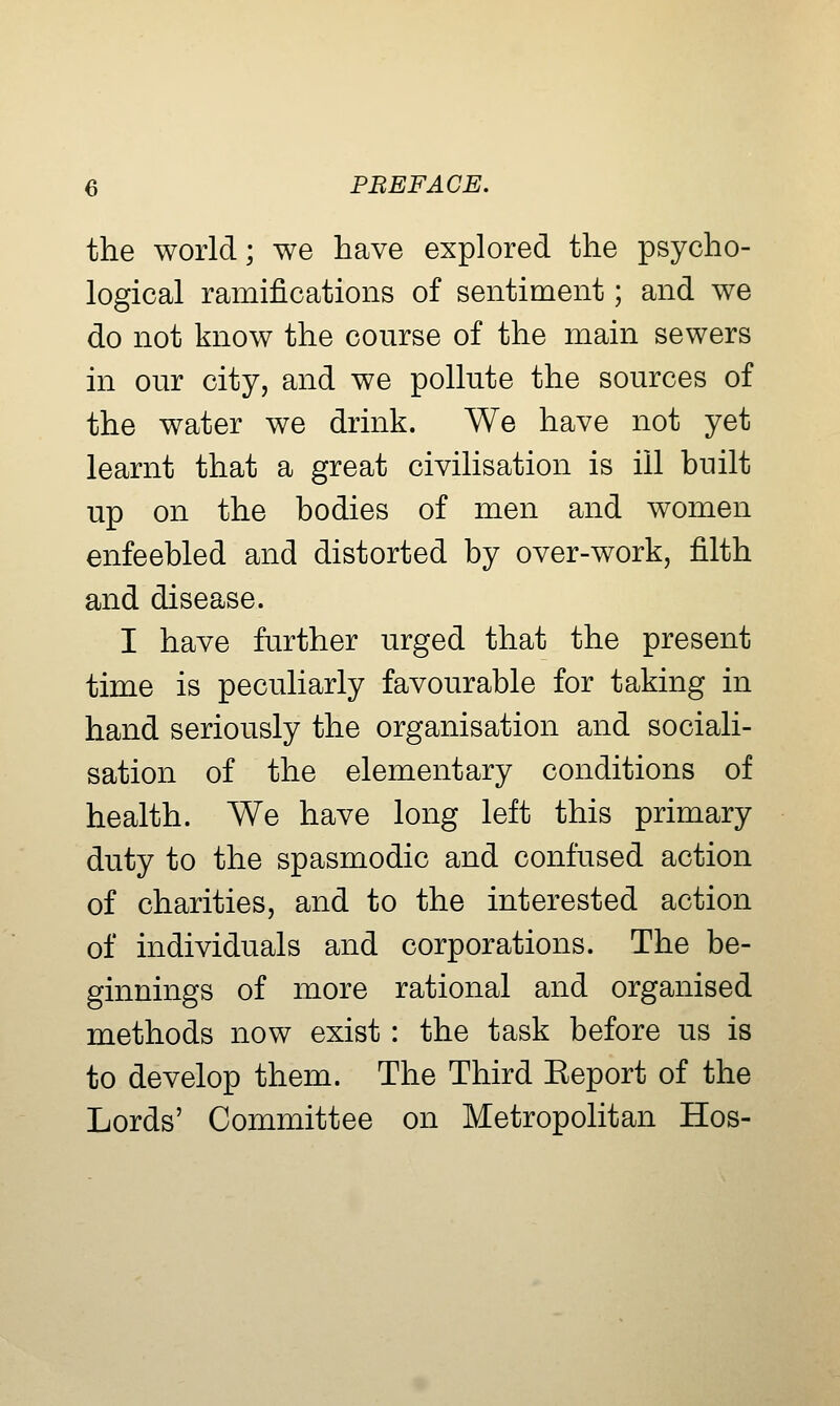 the world; we have explored the psycho- logical ramifications of sentiment; and we do not know the course of the main sewers in our city, and we pollute the sources of the water we drink. We have not yet learnt that a great civilisation is ill built up on the bodies of men and women enfeebled and distorted by over-work, filth and disease. I have further urged that the present time is peculiarly favourable for taking in hand seriously the organisation and sociali- sation of the elementary conditions of health. We have long left this primary duty to the spasmodic and confused action of charities, and to the interested action of individuals and corporations. The be- ginnings of more rational and organised methods now exist: the task before us is to develop them. The Third Eeport of the Lords' Committee on Metropolitan Hos-