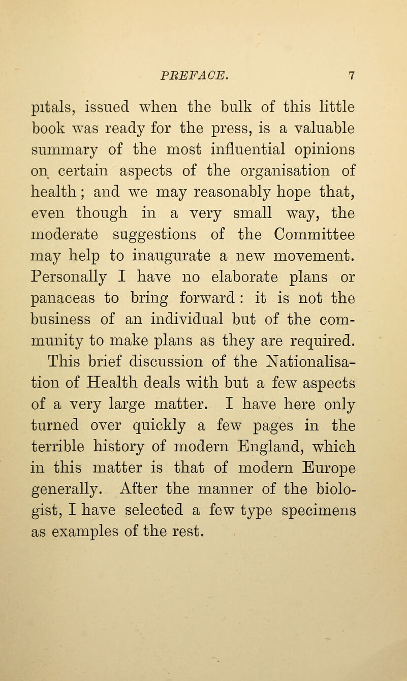 pitals, issued when the bulk of this httle book was ready for the press, is a valuable summary of the most influential opinions on certain aspects of the organisation of health; and we may reasonably hope that, even though in a very small way, the moderate suggestions of the Committee may help to inaugurate a new movement. Personally I have no elaborate plans or panaceas to bring forward : it is not the business of an individual but of the com- munity to make plans as they are required. This brief discussion of the Nationalisa- tion of Health deals with but a few aspects of a very large matter. I have here only turned over quickly a few pages in the terrible history of modern England, which in this matter is that of modern Europe generally. After the manner of the biolo- gist, I have selected a few type specimens as examples of the rest.