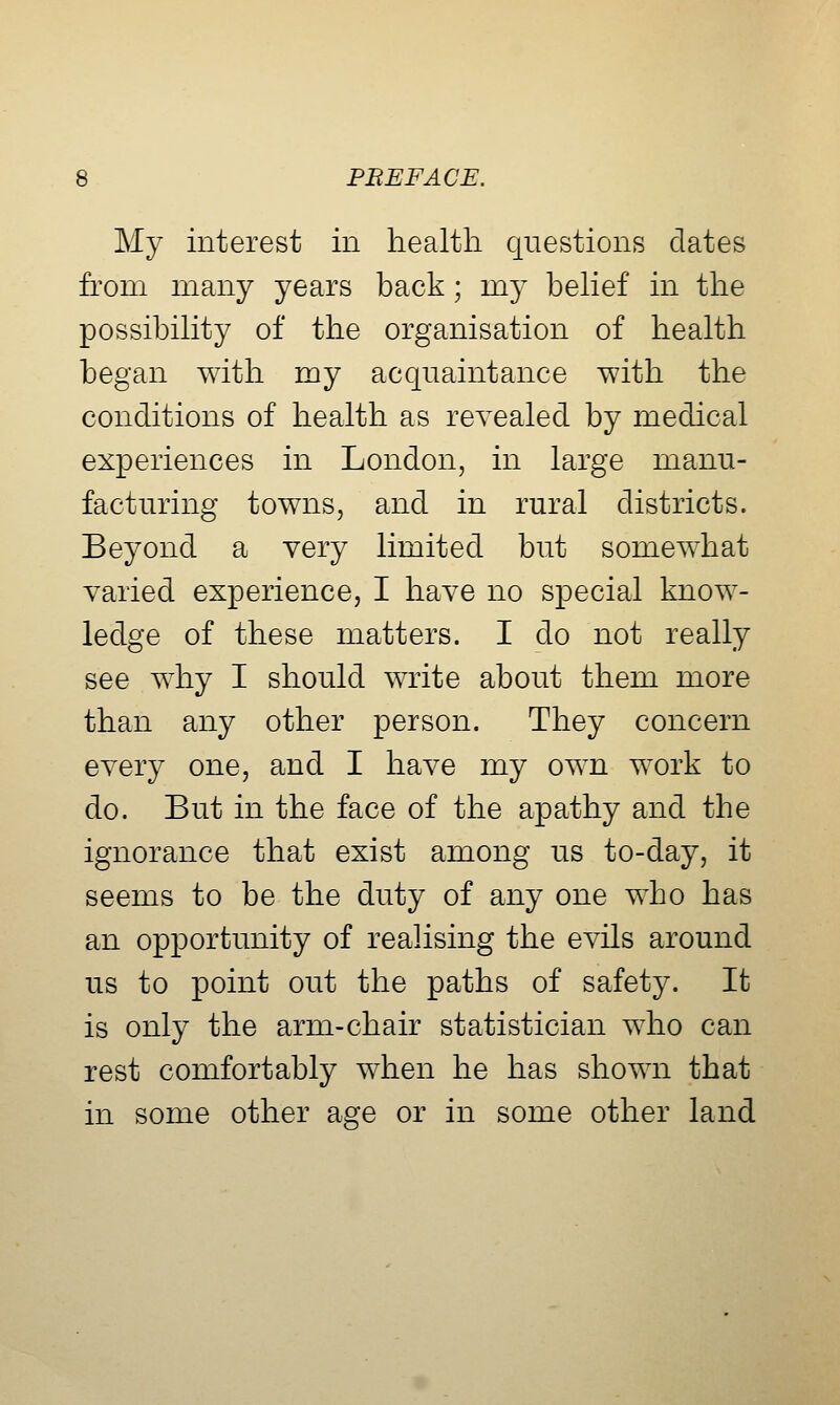 My interest in health questions dates from many years back; my behef in the possibihty of the organisation of health began with my acquaintance with the conditions of health as revealed by medical experiences in London, in large manu- facturing towns, and in rural districts. Beyond a very limited but somewhat varied experience, I have no special know- ledge of these matters. I do not really see why I should write about them more than any other person. They concern every one, and I have my own work to do. But in the face of the apathy and the ignorance that exist among us to-day, it seems to be the duty of any one who has an opportunity of realising the evils around us to point out the paths of safety. It is only the arm-chair statistician who can rest comfortably when he has shown that in some other age or in some other land