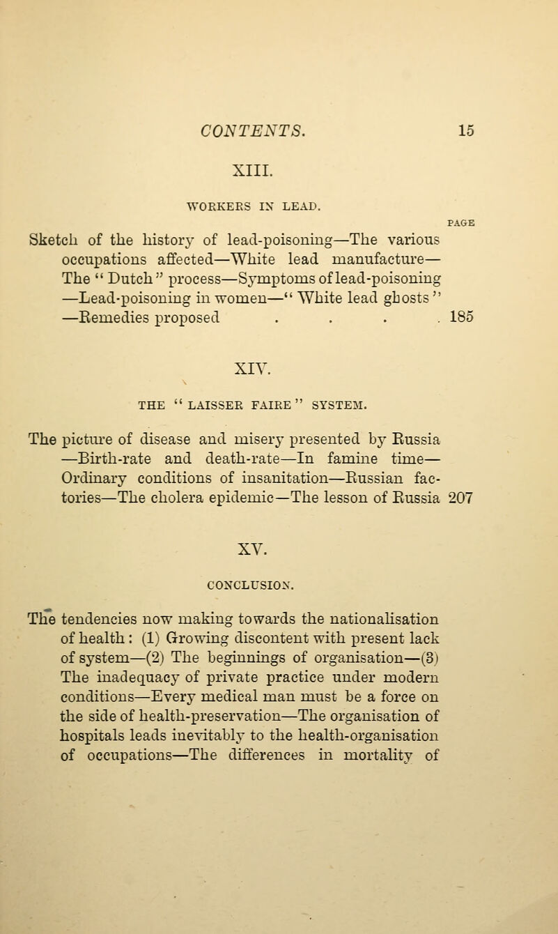 XIII. WORKERS IN LEAD. PAGE Sketch of the history of lead-poisoning—The various occupations affected—White lead manufacture— The  Dutch process—Symjptoms of lead-poisoning —Lead-poisoning in women— White lead ghosts  —Kemedies proposed .... 185 XIV. THE  LAISSER FAIRE  SYSTEM. The pictm-e of disease and misery presented by Eussia —Birth-rate and death-rate—In famine time— Ordinary conditions of insanitation—Eussian fac- tories—The cholera epidemic—The lesson of Eussia 207 XV. CONCLUSION. The tendencies now making towards the nationahsation of health : (1) Growing discontent with present lack of system—(2) The beginnings of organisation—(3) The inadequacy of private practice under modern conditions—Every medical man must be a force on the side of health-preservation—The organisation of hospitals leads ine^dtably to the health-organisation of occupations—The differences in mortality of