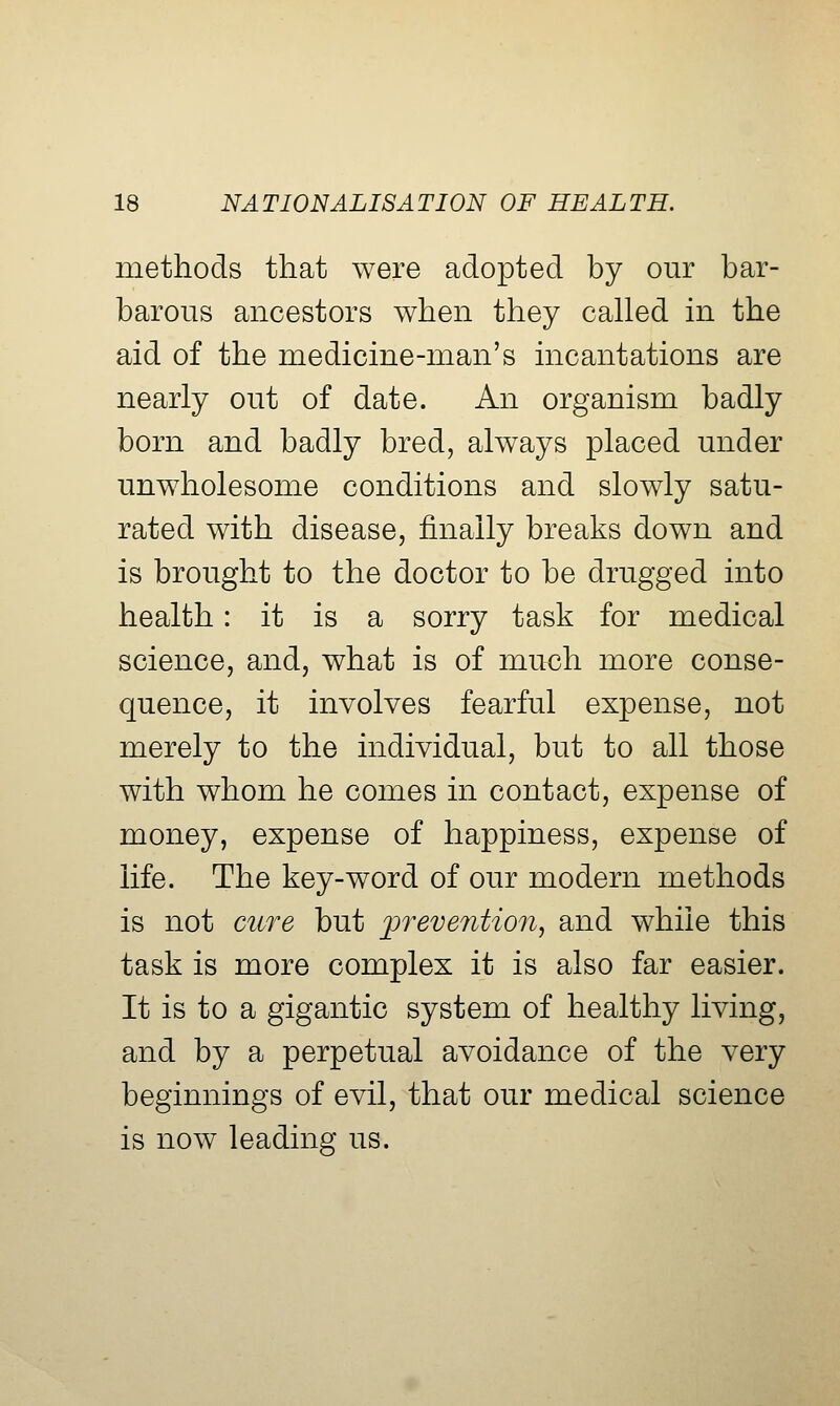 methods that were adopted by our bar- barous ancestors when they cahed in the aid of the medicine-man's incantations are nearly out of date. An organism badly born and badly bred, always placed under unwholesome conditions and slowly satu- rated with disease, finally breaks down and is brought to the doctor to be drugged into health: it is a sorry task for medical science, and, what is of much more conse- quence, it involves fearful expense, not merely to the individual, but to all those with whom he comes in contact, expense of money, expense of happiness, expense of life. The key-word of our modern methods is not cure but prevention, and while this task is more complex it is also far easier. It is to a gigantic system of healthy living, and by a perpetual avoidance of the very beginnings of evil, that our medical science is now leading us.
