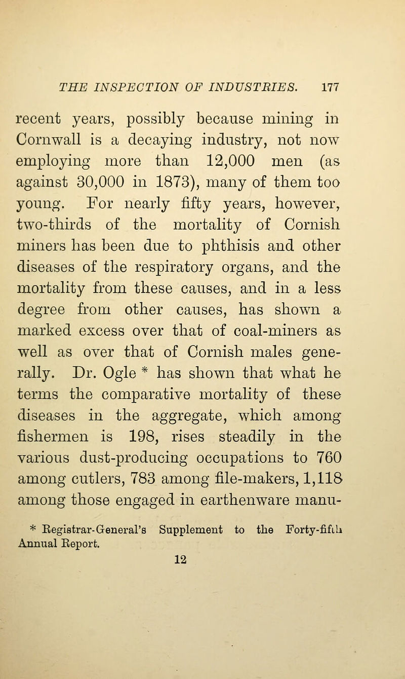 recent years, possibly because mining in Cornwall is a decaying industry, not now employing more than 12,000 men (as against 30,000 in 1873), many of them too young. For nearly fifty years, however, two-thirds of the mortality of Cornish miners has been due to phthisis and other diseases of the respiratory organs, and the mortality from these causes, and in a less degree from other causes, has shown a marked excess over that of coal-miners as well as over that of Cornish males gene- rally. Dr. Ogle * has shown that what he terms the comparative mortality of these diseases in the aggregate, which among fishermen is 198, rises steadily in the various dust-producing occupations to 760 among cutlers, 783 among file-makers, 1,118 among those engaged in earthenware manu- * Eegistrar-General's Supplement to the Forty-fifib Annual Eeport. 12