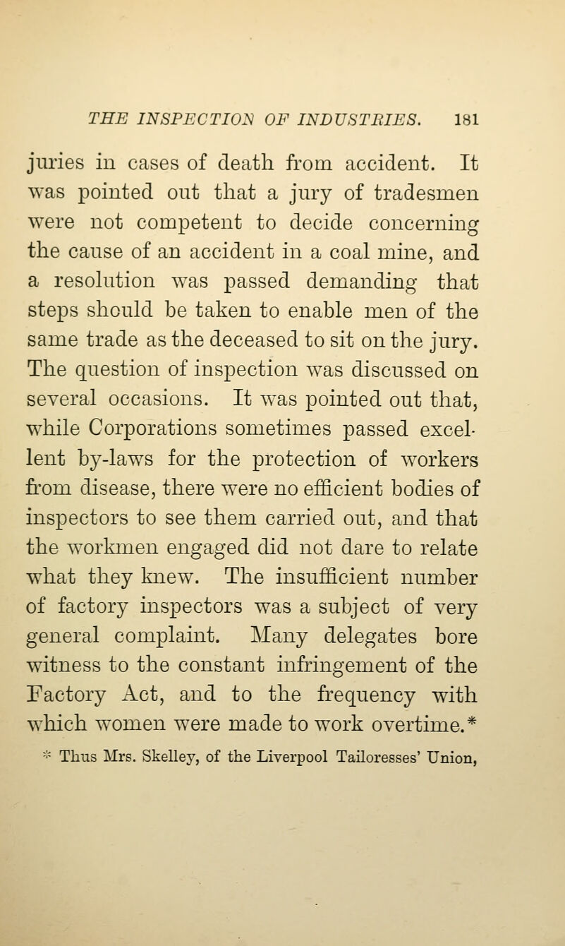 juries in cases of death from accident. It was pointed out that a jury of tradesmen were not competent to decide concerning the cause of an accident in a coal mine, and a resokition was passed demanding that steps should be taken to enable men of the same trade as the deceased to sit on the jury. The question of inspection was discussed on several occasions. It was pointed out that, while Corporations sometimes passed excel- lent by-laws for the protection of workers from disease, there were no efficient bodies of inspectors to see them carried out, and that the workmen engaged did not dare to relate what they knew. The insufficient number of factory inspectors was a subject of very general complaint. Many delegates bore witness to the constant infringement of the Factory Act, and to the frequency with which women were made to work overtime.* '•' Thus Mrs. Skelley, of the Liverpool Tailoresses' Union,