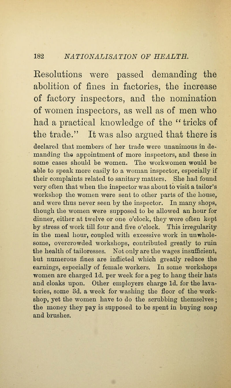 Eesolutions were passed demanding the abolition of fines in factories, the increase of factory inspectors, and the nomination of women inspectors, as well as of men who had a practical knowledge of the ^'tricks of the trade. It was also argued that there is declared that members of her trade were unanimous in de- manding the appointment of more inspectors, and these in some cases should be women. The workwomen would be able to speak more easily to a woman inspector, especially if their complaints related to sanitary matters. She had found very often that when the inspector was about to visit a tailor's workshop the women were sent to other parts of the house, and were thus never seen by the mspector. In many shops, though the women were supposed to be allowed an hour for dinner, either at twelve or one o'clock, they were often kept by stress of work till four and five o'clock. This irregularity in the meal hour, coupled with excessive work in unwhole- some, overcrowded workshops, contributed greatly to ruin the health of tailoresses. Not only are the wages insufficient, but numerous fines are inflicted which greatly reduce the earnings, especially of female workers. In some workshops women are charged Id. per week for a peg to hang their hats and cloaks upon. Other employers charge Id. for the lava- tories, some 3d. a week for washing the floor of the work- shop, yet the women have to do the scrubbing themselves; the money they pay is supposed to be spent in buying soap and brushes.