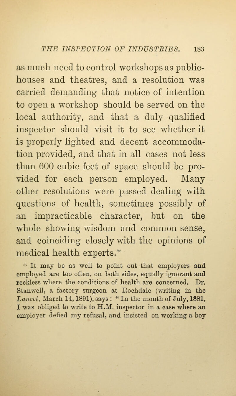 as much need to control workshops as public- houses and theatres, and a resolution was carried demanding that notice of intention to open a workshop should be served on the local authority, and that a duly qualified inspector should visit it to see whether it is properly lighted and decent accommoda- tion provided, and that in all cases not less than 600 cubic feet of space should be pro- vided for each person employed. Many other resolutions were passed dealing with questions of health, sometimes possibly of an impracticable character, but on the whole showing wisdom and common sense, and coinciding closely with the opinions of medical health experts.* - It may be as well to point out that employers and employed are too often, on both sides, equally ignorant and reckless where the conditions of health are concerned. Dr. Stanwell, a factory surgeon at Eochdale (writing in the Lancet, March 14,1891), says :  In the month of July, 1881, I was obliged to write to H.M. inspector in a case where an employer defied my refusal, and insisted on working a boy