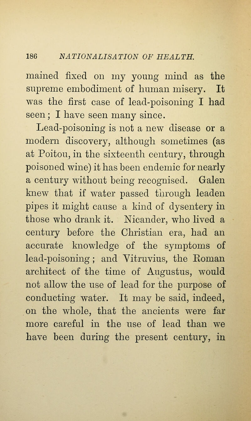 mained fixed on my young mind as the supreme embodiment of human misery. It was the first case of lead-poisoning I had seen; I have seen many since. Lead-poisoning is not a new disease or a modern discovery, although sometimes (as at Poitou, in the sixteenth century, through poisoned wine) it has been endemic for nearly a century without being recognised. Galen knew that if water passed through leaden pipes it might cause a kind of dysentery in those who drank it. Nicander, who lived a century before the Christian era, had an accurate knowledge of the symptoms of lead-poisoning; and Yitruvius, the Eoman architect of the time of Augustus, would not allow the use of lead for the purpose of conducting water. It may be said, indeed, on the whole, that the ancients were far more careful in the use of lead than we have been during the present century, in
