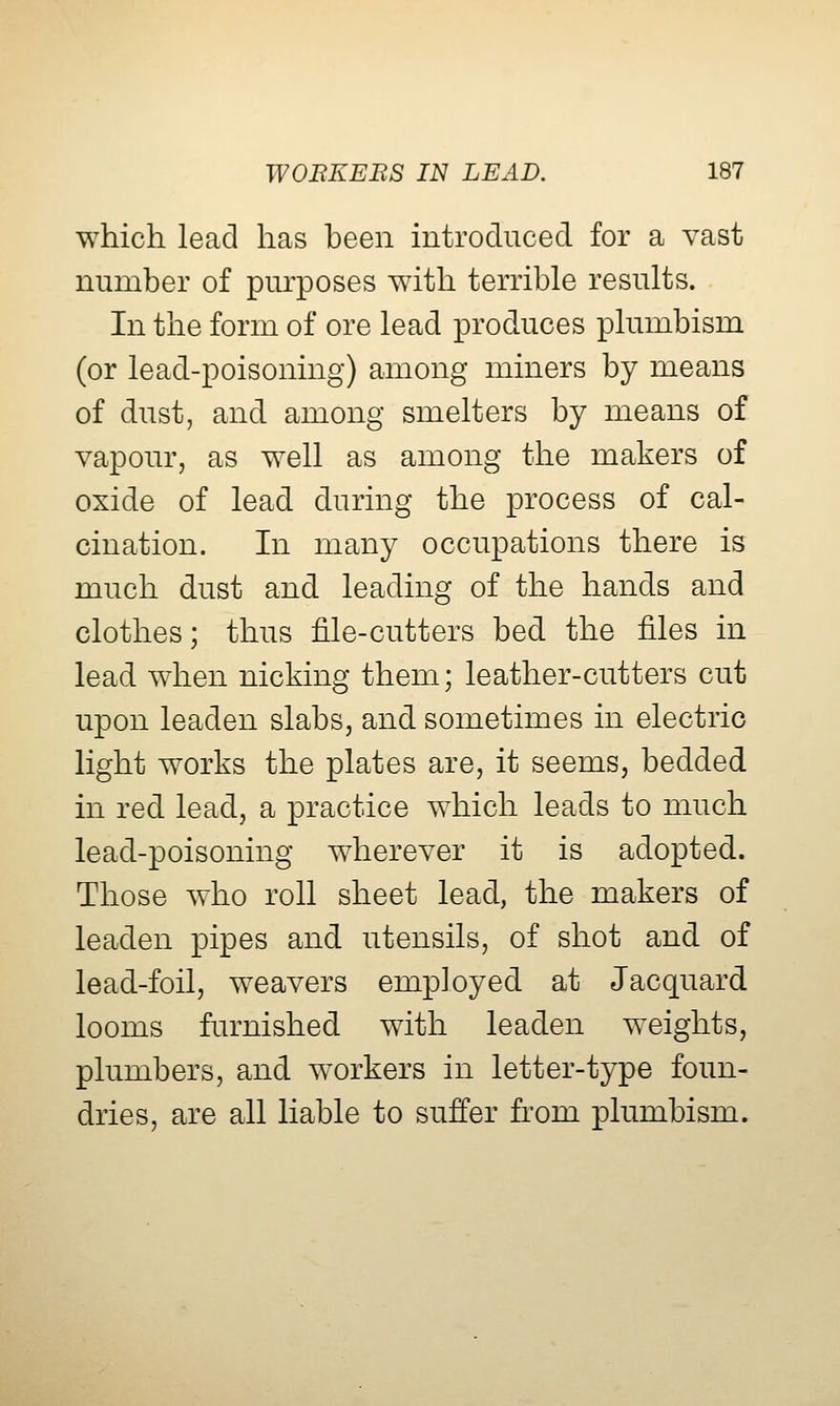 which lead has been introduced for a vast number of purposes with terrible results. In the form of ore lead produces plumbism (or lead-poisoning) among miners by means of dust, and among smelters by means of vapour, as well as among the makers of oxide of lead during the process of cal- cination. In many occupations there is much dust and leading of the hands and clothes; thus file-cutters bed the files in lead when nicking them; leather-cutters cut upon leaden slabs, and sometimes in electric light works the plates are, it seems, bedded in red lead, a practice which leads to much lead-poisoning wherever it is adopted. Those who roll sheet lead, the makers of leaden pipes and utensils, of shot and of lead-foil, weavers employed at Jacquard looms furnished with leaden weights, plumbers, and workers in letter-type foun- dries, are all liable to suffer from plumbism.