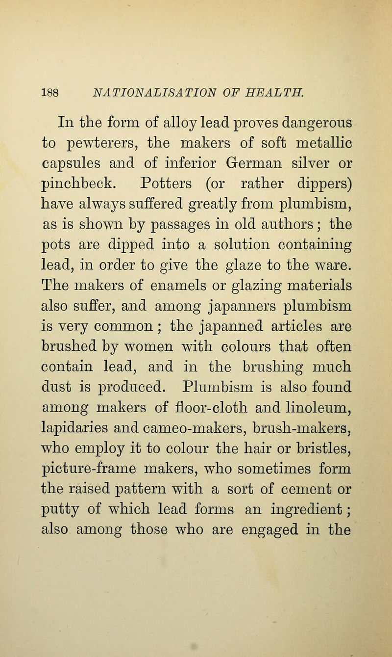 In the form of alloy lead proves dangerous to pewterers, the makers of soft metallic capsules and of inferior German silver or pinchbeck. Potters (or rather dippers) have always suffered greatly from plumbism, as is shown by passages in old authors; the pots are dipped into a solution containing lead, in order to give the glaze to the ware. The makers of enamels or glazing materials also suffer, and among japanners plumbism is very common ; the japanned articles are brushed by women with colours that often contain lead, and in the brushing much dust is produced. Plumbism is also found among makers of floor-cloth and linoleum, lapidaries and cameo-makers, brush-makers, who employ it to colour the hair or bristles, picture-frame makers, who sometimes form the raised pattern with a sort of cement or putty of which lead forms an ingredient; also among those who are engaged in the