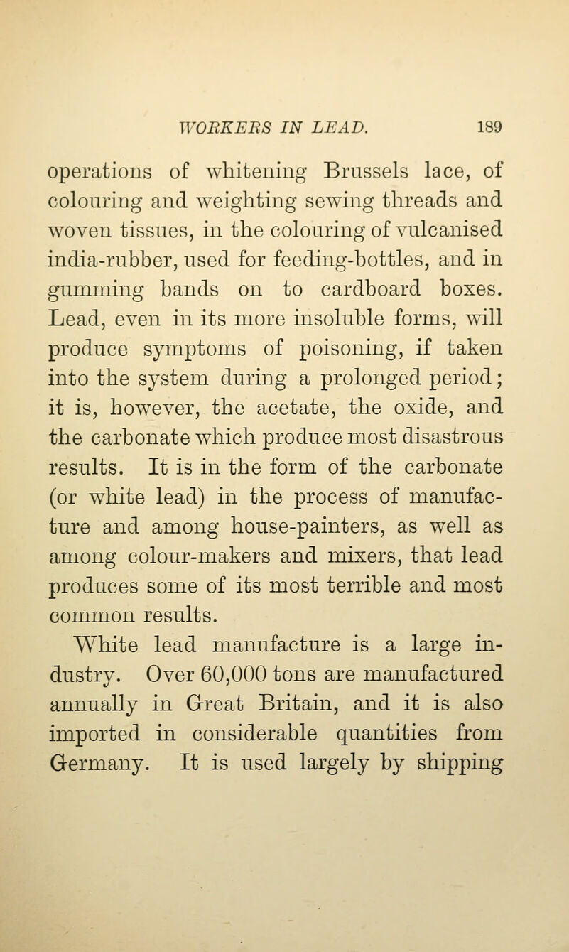 operations of whitening Brussels lace, of colouring and weighting sewing threads and woven tissues, in the colouring of vulcanised india-rubber, used for feeding-bottles, and in gumming bands on to cardboard boxes. Lead, even in its more insoluble forms, will produce symptoms of poisoning, if taken into the system during a prolonged period; it is, however, the acetate, the oxide, and the carbonate which produce most disastrous results. It is in the form of the carbonate (or white lead) in the process of manufac- ture and among house-painters, as well as among colour-makers and mixers, that lead produces some of its most terrible and most common results. White lead manufacture is a large in- dustry. Over 60,000 tons are manufactured annually in Great Britain, and it is also imported in considerable quantities from Germany. It is used largely by shipping