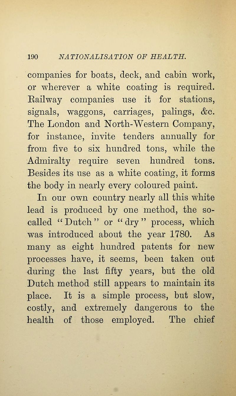 companies for boats, deck, and cabin work, or wherever a white coating is required. Eailway companies use it for stations, signals, waggons, carriages, palings, &c. The London and North-Western Company, for instance, invite tenders annually for from ^Ye to six hundred tons, while the Admiralty require seven hundred tons. Besides its use as a white coating, it forms the body in nearly every coloured paint. In our own country nearly all this white lead is produced by one method, the so- called '* Dutch or ^^dry process, which was introduced about the year 1780. As many as eight hundred patents for new processes have, it seems, been taken out during the last fifty years, but the old Dutch method still appears to maintain its place. It is a simple process, but slow, costly, and extremely dangerous to the health of those employed. The chief