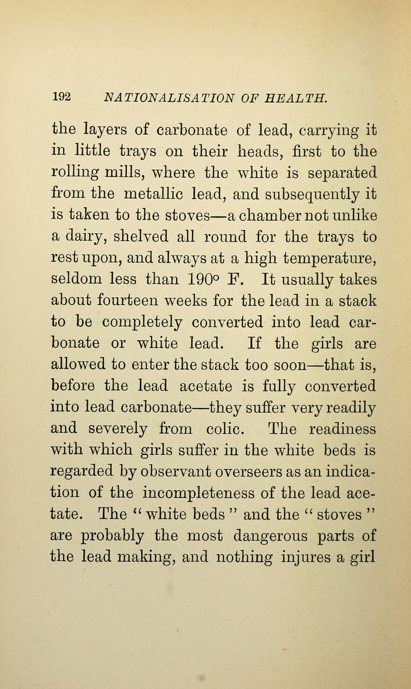 the layers of carbonate of lead, carrying it in little trays on their heads, first to the rolling mills, where the white is separated from the metallic lead, and subsequently it is taken to the stoves—a chamber not unlike a dairy, shelved all round for the trays to rest upon, and always at a high temperature, seldom less than 190° F. It usually takes about fourteen weeks for the lead in a stack to be completely converted into lead car- bonate or white lead. If the girls are allowed to enter the stack too soon—that is, before the lead acetate is fully converted into lead carbonate—they suffer very readily and severely from colic. The readiness with which girls suffer in the white beds is regarded by observant overseers as an indica- tion of the incompleteness of the lead ace- tate. The *' white beds  and the '' stoves  are probably the most dangerous parts of the lead making, and nothing injures a girl