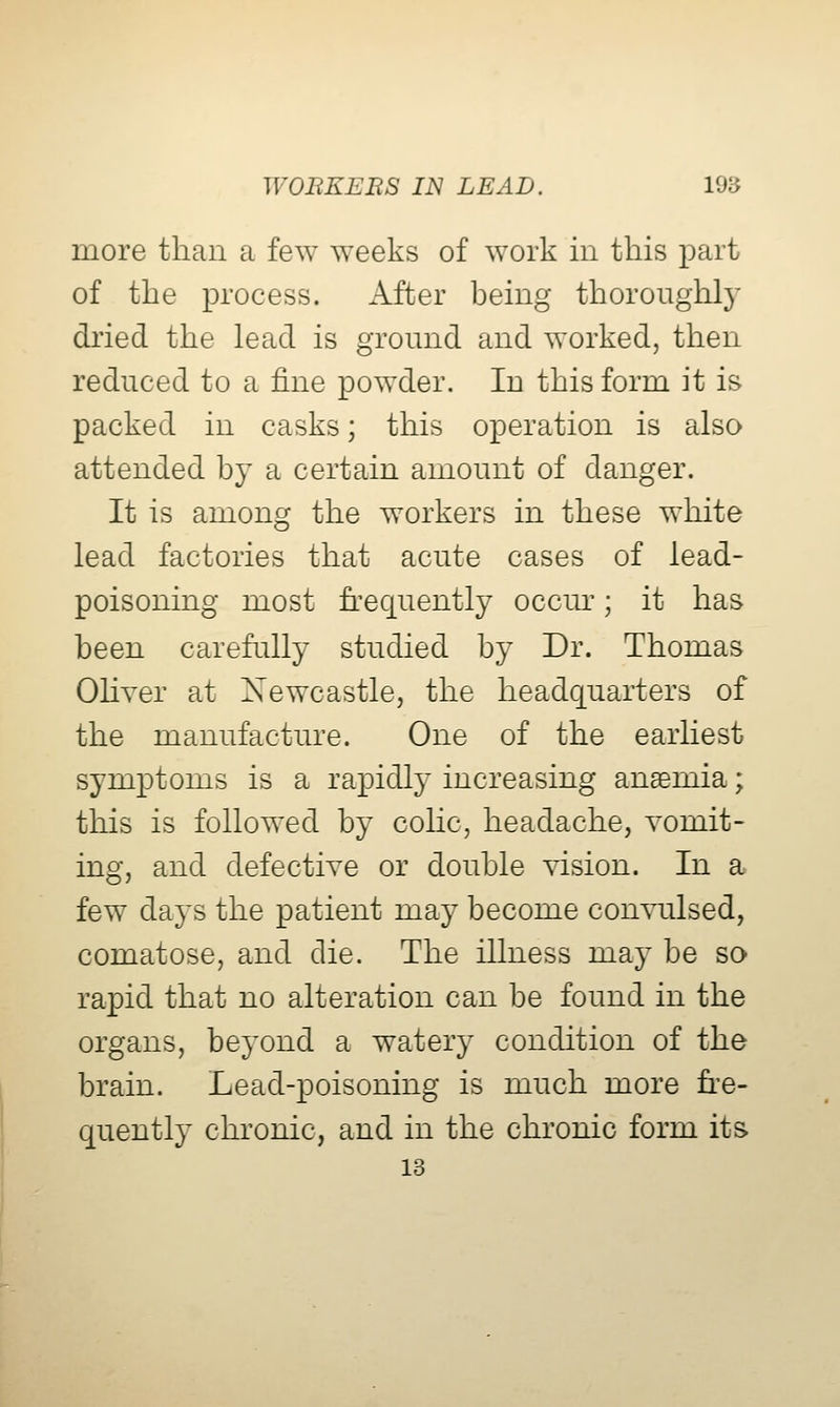 more than a few weeks of work in this part of the process. After being thoroughly dried the lead is ground and worked, then reduced to a fine powder. In this form it is packed in casks; this operation is also attended by a certain amount of danger. It is among the workers in these white lead factories that acute cases of lead- poisoning most h^equently occur; it has been carefully studied by Dr. Thomas OHver at Newcastle, the headquarters of the manufacture. One of the earliest symptoms is a rapidly increasing anaemia; this is followed by cohc, headache, vomit- ing, and defective or double vision. In a few days the patient may become convulsed, comatose, and die. The illness may be so rapid that no alteration can be found in the organs, beyond a watery condition of the brain. Lead-poisoning is much more fi'e- quently chronic, and in the chronic form its 13