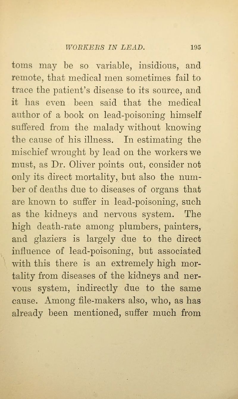 toms may be so variable, insidious, and remote, that medical men sometimes fail to trace the patient's disease to its source, and it has even been said that the medical author of a book on lead-poisoning himself suffered from the malady without knowing the cause of his illness. In estimating the mischief wrought by lead on the workers we must, as Dr. Oliver points out, consider not only its direct mortality, but also the num- ber of deaths due to diseases of organs that are known to suffer in lead-poisoning, such as the kidneys and nervous system. The high death-rate among plumbers, painters, and glaziers is largely due to the direct influence of lead-poisoning, but associated wdth this there is an extremely high mor- tality from diseases of the kidneys and ner- vous system, indirectly due to the same cause. Among file-makers also, who, as has already been mentioned, suffer much from
