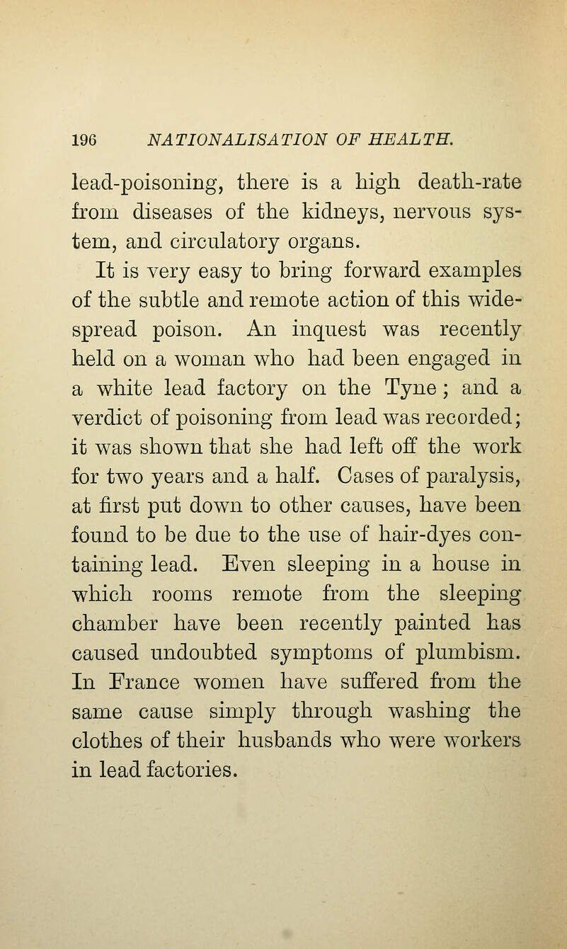 lead-poisoning, there is a high death-rate from diseases of the kidneys, nervous sys- tem, and circulatory organs. It is very easy to bring forward examples of the subtle and remote action of this wide- spread poison. An inquest was recently held on a woman who had been engaged in a white lead factory on the Tyne ; and a verdict of poisoning from lead was recorded; it was shown that she had left off the work for two years and a half. Cases of paralysis, at first put down to other causes, have been found to be due to the use of hair-dyes con- taining lead. Even sleeping in a house in which rooms remote from the sleeping chamber have been recently painted has caused undoubted symptoms of plumbism. In France women have suffered from the same cause simply through washing the clothes of their husbands who were workers in lead factories.