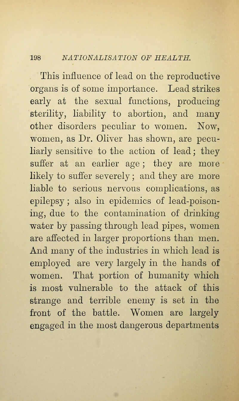 This influence of lead on the reproductive organs is of some importance. Lead strikes early at the sexual functions, producing sterility, liability to abortion, and many other disorders peculiar to women. Now, women, as Dr. Oliver has shown, are pecu- liarly sensitive to the action of lead; they suffer at an earlier age; they are more likely to suffer severely; and they are more liable to serious nervous complications, as epilepsy; also in epidemics of lead-poison- ing, due to the contamination of drinking water by passing through lead pipes, women are affected in larger proportions than men. And many of the industries in which lead is employed are very largely in the hands of women. That portion of humanity which is most vulnerable to the attack of this strange and terrible enemy is set in the front of the battle. Women are largely engaged in the most dangerous departments