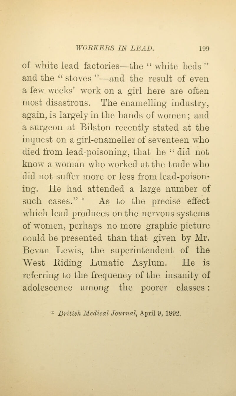 of white lead factories—the  white beds  and the ^' stoves —and the result of even a few^ weeks' work on a girl here are often most disastrous. The enamelling industry, again, is largely in the hands of women; and a surgeon at Bilston recently stated at the inquest on a girl-enameller of seventeen who died from lead-poisoning, that he  did not know a woman who worked at the trade who did not suffer more or less from lead-poison- ing. He had attended a large number of such cases. * As to the precise effect which lead produces on the nervous systems of women, perhaps no more graphic picture could be presented than that given by Mr. Bevan Lewis, the superintendent of the West Kiding Lunatic Asylum. He is referring to the frequency of the insanity of adolescence among the poorer classes : '■= British Medical Journal^ April 9, 1892,