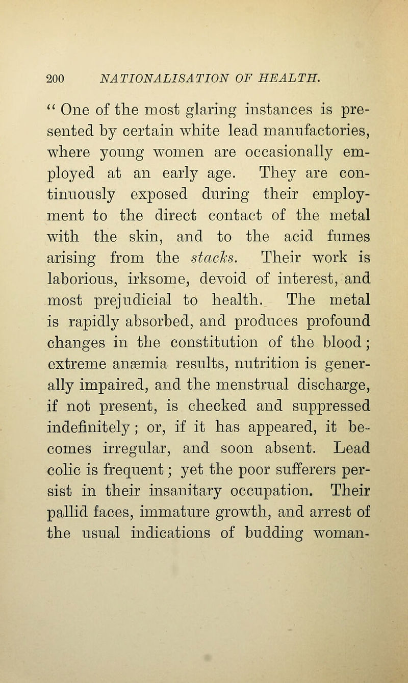 *^ One of the most glaring instances is pre- sented by certain white lead manufactories, where young women are occasionally em- ployed at an early age. They are con- tinuously exposed during their employ- ment to the direct contact of the metal with the skin, and to the acid fumes arising from the stacJcs. Their work is laborious, irksome, devoid of interest, and most prejudicial to health. The metal is rapidly absorbed, and produces profound changes in the constitution of the blood; extreme anaemia results, nutrition is gener- ally impaired, and the menstrual discharge, if not present, is checked and suppressed indefinitely ; or, if it has appeared, it be- comes irregular, and soon absent. Lead colic is frequent; yet the poor sufferers per- sist in their insanitary occupation. Their pallid faces, immature growth, and arrest of the usual indications of budding woman-