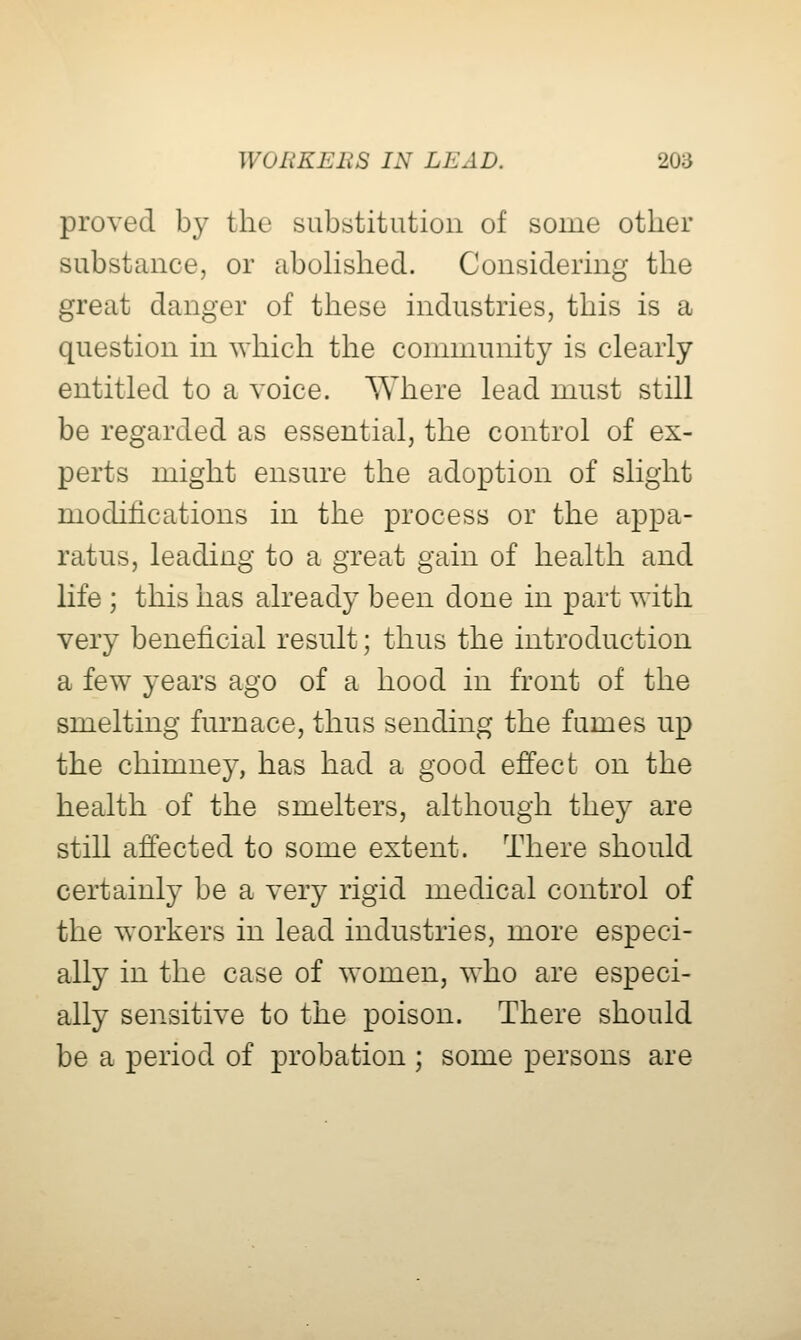 proved by the substitution of some other substance, or abohshed. Considering the great danger of these industries, this is a question in which the community is clearly entitled to a voice. Where lead must still be regarded as essential, the control of ex- perts might ensure the adoption of slight modifications in the process or the appa- ratus, leading to a great gain of health and life ; this has already been done in part with very beneficial result; thus the introduction a few years ago of a hood in front of the smelting furnace, thus sending the fumes up the chimney, has had a good effect on the health of the smelters, although they are still affected to some extent. There should certainly be a very rigid medical control of the workers in lead industries, more especi- ally in the case of women, who are especi- ally sensitive to the poison. There should be a period of probation ; some persons are