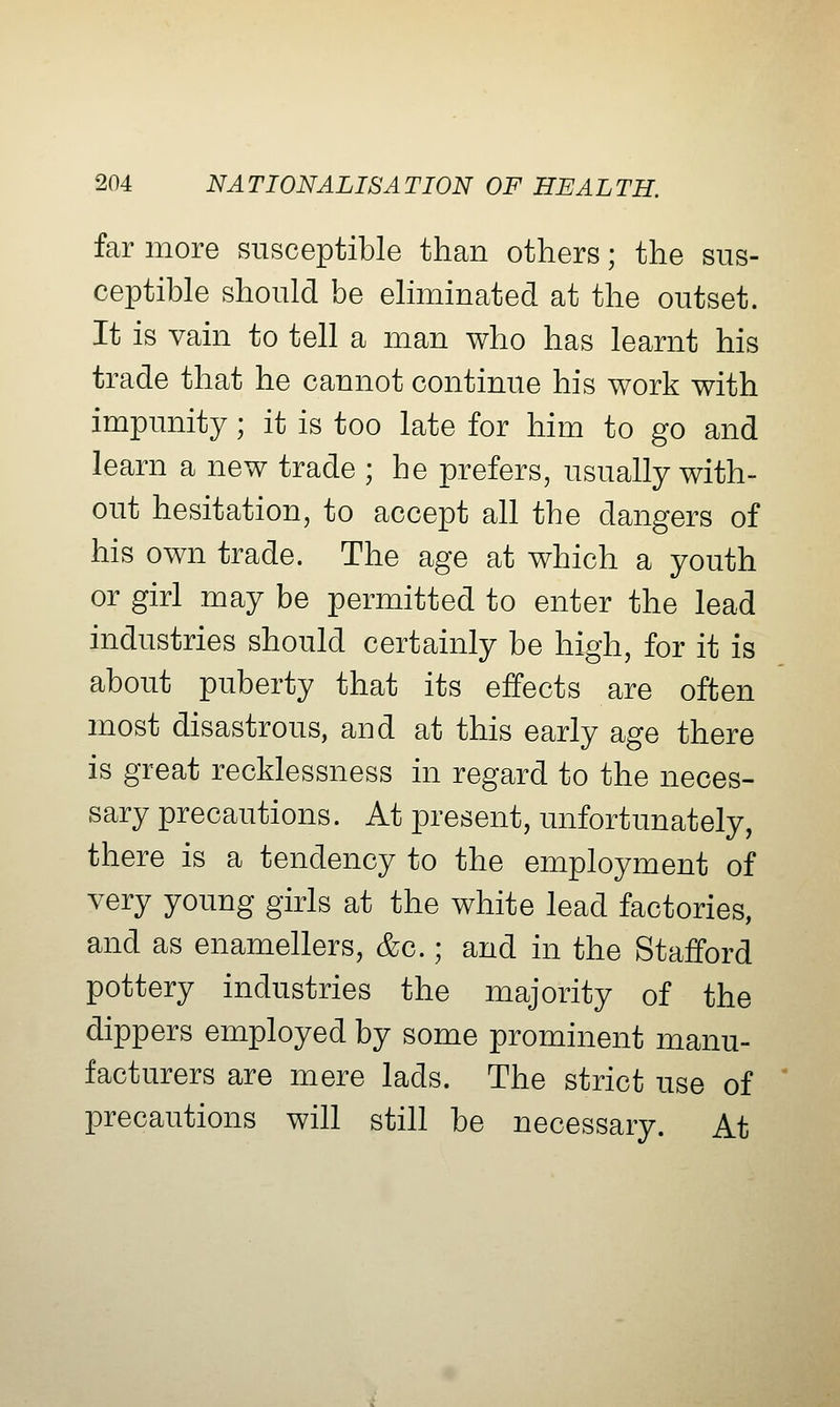 far more susceptible than others; the sus- ceptible should be eliminated at the outset. It is vain to tell a man who has learnt his trade that he cannot continue his work with impunity; it is too late for him to go and learn a new trade ; he prefers, usually with- out hesitation, to accept all the dangers of his own trade. The age at which a youth or girl may be permitted to enter the lead industries should certainly be high, for it is about puberty that its effects are often most disastrous, and at this early age there is great recklessness in regard to the neces- sary precautions. At present, unfortunately, there is a tendency to the employment of very young girls at the white lead factories, and as enamellers, &c.; and in the Stafford pottery industries the majority of the dippers employed by some prominent manu- facturers are mere lads. The strict use of precautions will still be necessary. At