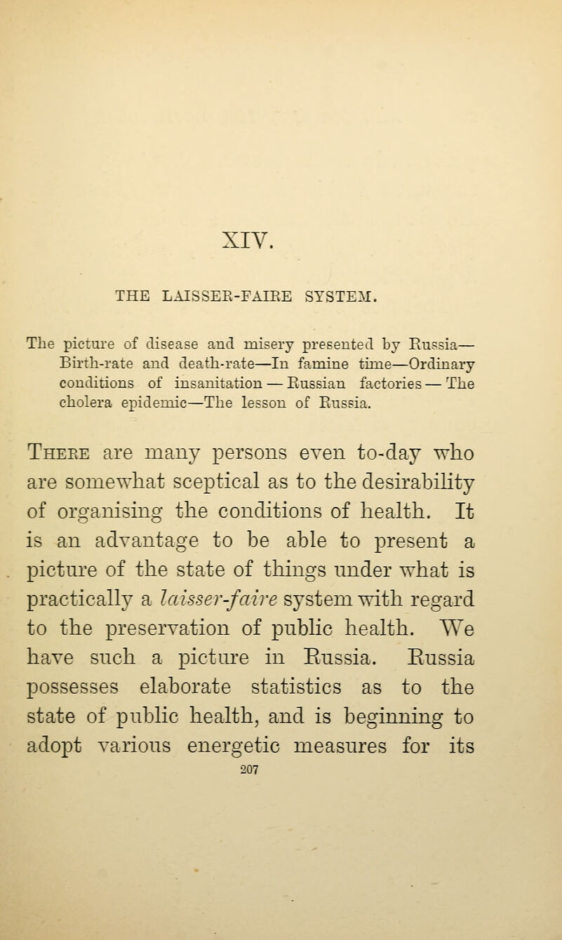 XIY. THE LAISSEK-FAIEE SYSTEM. The picture of disease and misery presented by Eussia— Birth-rate and death-rate—In famine time—Ordinary conditions of insanitation — Russian factories — The cholera epidemic—The lesson of Paissia. Theee are many persons even to-day who are somewhat sceptical as to the desirabihty of organising the conditions of health. It is an advantage to be able to present a pictm-e of the state of things under what is practically a laisser-faire system with regard to the preservation of public health. We have such a pictm^e in Eussia. Eussia possesses elaborate statistics as to the state of public health, and is beginning to adopt various energetic measures for its